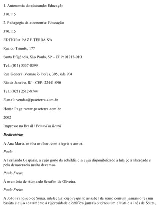 1. Autonomia do educando: Educação
370.115
2. Pedagogia da autonomia: Educação
370.115
EDITORA PAZ E TERRA S/A
Rua do Triunfo, 177
Santa Efigência, São Paulo, SP – CEP: 01212-010
Tel.: (011) 3337-8399
Rua General Venâncio Flores, 305, sala 904
Rio de Janeiro, RJ – CEP: 22441-090
Tel.: (021) 2512-8744
E-mail: vendas@pazeterra.com.br
Home Page: www.pazeterra.com.br
2002
Impresso no Brasil / Printed in Brazil
Dedicatórias
A Ana Maria, minha mulher, com alegria e amor.
Paulo
A Fernando Gasparin, a cujo gosto da rebeldia e a cuja disponibilidade à luta pela liberdade e
pela democracia muito devemos.
Paulo Freire
À memória de Admardo Serafim de Oliveira.
Paulo Freire
A João Francisco de Souza, intelectual cujo respeito as saber de senso comum jamais o fez um
basista e cujo acatamento à rigorosidade científica jamais o tornou um elitista e a Inês de Souza,
 