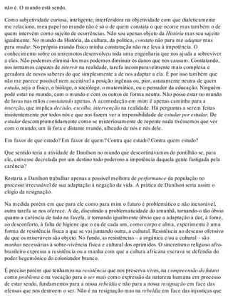 não é. O mundo está sendo.
Como subjetividade curiosa, inteligente, interferidora na objetividade com que dialeticamente
me relaciono, meu papel no mundo não é só o de quem constata o que ocorre mas também o de
quem intervém como sujeito de ocorrências. Não sou apenas objeto da História mas seu sujeito
igualmente. No mundo da História, da cultura, da política, constato não para me adaptar mas
para mudar. No próprio mundo físico minha constatação não me leva à impotência. O
conhecimento sobre os terremotos desenvolveu toda uma engenharia que nos ajuda a sobreviver
a eles. Não podemos eliminá-los mas podemos diminuir os danos que nos causam. Constatando,
nos tornamos capazes de intervir na realidade, tarefa incomparavelmente mais complexa e
geradora de novos saberes do que simplesmente a de nos adaptar a ela. É por isso também que
não me parece possível nem aceitável a posição ingênua ou, pior, astutamente neutra de quem
estuda, seja o físico, o biólogo, o sociólogo, o matemático, ou o pensador da educação. Ninguém
pode estar no mundo, com o mundo e com os outros de forma neutra. Não posso estar no mundo
de luvas nas mãos constatando apenas. A acomodação em mim é apenas caminho para a
inserção, que implica decisão, escolha, intervenção na realidade. Há perguntas a serem feitas
insistentemente por todos nós e que nos fazem ver a impossibilidade de estudar por estudar. De
estudar descomprometidamente como se misteriosamente de repente nada tivéssemos que ver
com o mundo, um lá fora e distante mundo, alheado de nós e nós dele.
Em favor de que estudo? Em favor de quem? Contra que estudo? Contra quem estudo?
Que sentido teria a atividade de Danilson no mundo que descortinávamos do pontilhão se, para
ele, estivesse decretada por um destino todo poderoso a impotência daquela gente fustigada pela
carência?
Restaria a Danilson trabalhar apenas a possível melhora de performance da população no
processo irrecusável de sua adaptação à negação da vida. A prática de Danilson seria assim o
elogio da resignação.
Na medida porém em que para ele como para mim o futuro é problemático e não inexorável,
outra tarefa se nos oferece. A de, discutindo a problematicidade do amanhã, tornando-o tão óbvio
quanto a carência de tudo na favela, ir tornando igualmente óbvio que a adaptação à dor, à fome,
ao desconforto, à falta de higiene que o eu de cada um, como corpo e alma, experimenta é uma
forma de resistência física a que se vai juntando outra, a cultural. Resistência ao descaso ofensivo
de que os miseráveis são objeto. No fundo, as resistências – a orgânica e/ou a cultural – são
manhas necessárias à sobre-vivência física e cultural dos oprimidos. O sincretismo religioso afro-
brasileiro expressa a resistência ou a manha com que a cultura africana escrava se defendia do
poder hegemônico do colonizador branco.
É preciso porém que tenhamos na resistência que nos preserva vivos, na compreensão do futuro
como problema e na vocação para o ser mais como expressão da natureza humana em processo
de estar sendo, fundamentos para a nossa rebeldia e não para a nossa resignação em face das
ofensas que nos destroem o ser. Não é na resignação mas na rebeldia em face das injustiças que
 