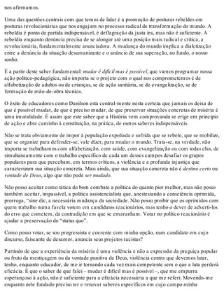 nos afirmamos.
Uma das questões centrais com que temos de lidar é a promoção de posturas rebeldes em
posturas revolucionárias que nos engajam no processo radical de transformação do mundo. A
rebeldia é ponto de partida indispensável, é deflagração da justa ira, mas não é suficiente. A
rebeldia enquanto denúncia precisa de se alongar até uma posição mais radical e crítica, a
revolucionária, fundamentalmente anunciadora. A mudança do mundo implica a dialetização
entre a denúncia da situação desumanizante e o anúncio de sua superação, no fundo, o nosso
sonho.
É a partir deste saber fundamental: mudar é difícil mas é possível, que vamos programar nossa
ação político-pedagógica, não importa se o projeto com o qual nos comprometemos é de
alfabetização de adultos ou de crianças, se de ação sanitária, se de evangelização, se de
formação de mão-de-obra técnica.
O êxito de educadores como Danilson está central-mente nesta certeza que jamais os deixa de
que é possível mudar, de que é preciso mudar, de que preservar situações concretas de miséria é
uma imoralidade. É assim que este saber que a História vem comprovando se erige em princípio
de ação e abre caminho à constituição, na prática, de outros saberes indispensáveis.
Não se trata obviamente de impor à população expoliada e sofrida que se rebele, que se mobilize,
que se organize para defender-se, vale dizer, para mudar o mundo. Trata-se, na verdade, não
importa se trabalhamos com alfabetização, com saúde, com evangelização ou com todas elas, de
simultaneamente com o trabalho específico de cada um desses campos desafiar os grupos
populares para que percebam, em termos críticos, a violência e a profunda injustiça que
caracterizam sua situação concreta. Mais ainda, que sua situação concreta não é destino certo ou
vontade de Deus, algo que não pode ser mudado.
Não posso aceitar como tática do bom combate a política do quanto pior melhor, mas não posso
também aceitar, impassível, a política assistencialista que, anestesiando a consciência oprimida,
prorroga, “sine dic, a necessária mudança da sociedade. Não posso proibir que os oprimidos com
quem trabalho numa favela votem em candidatos reacionários, mas tenho o dever de adverti-los
do erro que cometem, da contradição em que se emaranham. Votar no político reacionário é
ajudar a preservação do “status quo”.
Como posso votar, se sou progressista e coerente com minha opção, num candidato em cujo
discurso, faiscante de desamor, anuncia seus projetos racistas?
Partindo de que a experiência da miséria é uma violência e não a expressão da preguiça popular
ou fruto da mestiçagem ou da vontade punitiva de Deus, violência contra que devemos lutar,
tenho, enquanto educador, de me ir tornando cada vez mais competente sem o que a luta perderá
eficácia. É que o saber de que falei – mudar é difícil mas é possível –, que me empurra
esperançoso à ação, não é suficiente para a eficácia necessária a que me referi. Movendo-me
enquanto nele fundado preciso ter e renovar saberes específicos em cujo campo minha
 