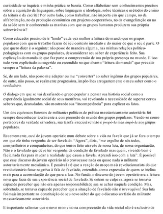 curiosidade se inquieta e minha prática se baseia. Como alfabetizar sem conhecimentos precisos
sobre a aquisição da linguagem, sobre linguagem e ideologia, sobre técnicas e métodos do ensino
da leitura e da escrita? Por outro lado, como trabalhar, não importa em que campo, no da
alfabetização, no da produção econômica em projetos cooperativos, no da evangelização ou no
da saúde sem ir conhecendo as manhas com que os grupos humanos produzem sua própria
sobrevivência?
Como educador preciso de ir "lendo” cada vez melhor a leitura do mundo que os grupos
populares com quem trabalho fazem de seu contexto imediato e do maior de que o seu é parte. O
que quero dizer é o seguinte: não posso de maneira alguma, nas minhas relações político-
pedagógicas com os grupos populares, desconsiderar seu saber de experiência feito. Sua
explicação do mundo de que faz parte a compreensão de sua própria presença no mundo. E isso
tudo vem explicitado ou sugerido ou escondido no que chamo “leitura do mundo” que precede
sempre a “leitura da palavra”.
Se, de um lado, não posso me adaptar ou me “converter" ao saber ingênuo dos grupos populares,
de outro, não posso, se realmente progressista, impôr-lhes arrogantemente o meu saber como o
verdadeiro.
O diálogo em que se vai desafiando o grupo popular a pensar sua história social como a
experiência igualmente social de seus membros, vai revelando a necessidade de superar certos
saberes que, desnudados, vão mostrando sua “incompetência” para explicar os fatos.
Um dos equívocos funestos de militantes políticos de prática messianicamente autoritária foi
sempre desconhecer totalmente a compreensão do mundo dos grupos populares. Vendo-se como
portadores da verdade salvadora, sua tarefa irrecusável não é propô-la mas impô-la aos grupos
populares.
Recentemente, ouvi de jovem operário num debate sobre a vida na favela que já se fora o tempo
em que ele tinha vergonha de ser favelado. “Agora”, dizia, “me orgulho de nós todos,
companheiros e companheiras, do que temos feito através de nossa luta, de nossa organização.
Não é o favelado que deve ter vergonha da condição de favelado mas quem, vivendo bem e
fácil, nada faz para mudar a realidade que causa a favela. Aprendi isso com a luta”. É possível
que esse discurso do jovem operário não provocasse nada ou quase nada o militante
autoritariamente messiânico. É possível até que a reação do moço mais revolucionarista do que
revolucionário fosse negativa à fala do favelado, entendida como expressão de quem se inclina
mais para a acomodação do que para a luta. No fundo, o discurso do jovem operário era a leitura
nova que fazia de sua experiência social de favelado. Se ontem se culpava, agora se tornava
capaz de perceber que não era apenas responsabilidade sua se achar naquela condição. Mas,
sobretudo, se tornava capaz de perceber que a situação de favelado não é irrevogável. Sua luta
foi mais importante na constituição do seu novo saber do que o discurso sectário do militante
messianicamente autoritário.
E importante salientar que o novo momento na compreensão da vida social não é exclusivo de
 