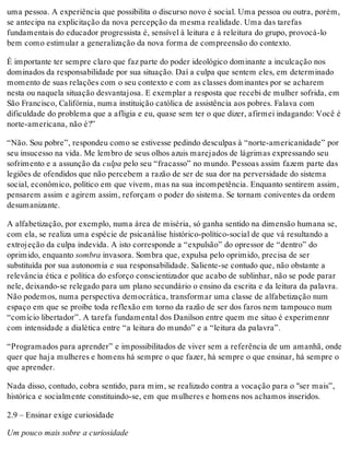 uma pessoa. A experiência que possibilita o discurso novo é social. Uma pessoa ou outra, porém,
se antecipa na explicitação da nova percepção da mesma realidade. Uma das tarefas
fundamentais do educador progressista é, sensível à leitura e à releitura do grupo, provocá-lo
bem como estimular a generalização da nova forma de compreensão do contexto.
É importante ter sempre claro que faz parte do poder ideológico dominante a inculcação nos
dominados da responsabilidade por sua situação. Daí a culpa que sentem eles, em determinado
momento de suas relações com o seu contexto e com as classes dominantes por se acharem
nesta ou naquela situação desvantajosa. E exemplar a resposta que recebi de mulher sofrida, em
São Francisco, Califórnia, numa instituição católica de assistência aos pobres. Falava com
dificuldade do problema que a afligia e eu, quase sem ter o que dizer, afirmei indagando: Você é
norte-americana, não é?”
“Não. Sou pobre”, respondeu como se estivesse pedindo desculpas à “norte-americanidade” por
seu insucesso na vida. Me lembro de seus olhos azuis marejados de lágrimas expressando seu
sofrimento e a assunção da culpa pelo seu “fracasso” no mundo. Pessoas assim fazem parte das
legiões de ofendidos que não percebem a razão de ser de sua dor na perversidade do sistema
social, econômico, político em que vivem, mas na sua incompetência. Enquanto sentirem assim,
pensarem assim e agirem assim, reforçam o poder do sistema. Se tornam coniventes da ordem
desumanizante.
A alfabetização, por exemplo, numa área de miséria, só ganha sentido na dimensão humana se,
com ela, se realiza uma espécie de psicanálise histórico-político-social de que vá resultando a
extrojeção da culpa indevida. A isto corresponde a “expulsão” do opressor de “dentro” do
oprimido, enquanto sombra invasora. Sombra que, expulsa pelo oprimido, precisa de ser
substituída por sua autonomia e sua responsabilidade. Saliente-se contudo que, não obstante a
relevância ética e política do esforço conscientizador que acabo de sublinhar, não se pode parar
nele, deixando-se relegado para um plano secundário o ensino da escrita e da leitura da palavra.
Não podemos, numa perspectiva democrática, transformar uma classe de alfabetização num
espaço em que se proíbe toda reflexão em torno da razão de ser dos faros nem tampouco num
“comício libertador”. A tarefa fundamental dos Danilson entre quem me situo é experimennr
com intensidade a dialética entre “a leitura do mundo” e a “leitura da palavra”.
“Programados para aprender” e impossibilitados de viver sem a referência de um amanhã, onde
quer que haja mulheres e homens há sempre o que fazer, há sempre o que ensinar, há sempre o
que aprender.
Nada disso, contudo, cobra sentido, para mim, se realizado contra a vocação para o "ser mais”,
histórica e socialmente constituindo-se, em que mulheres e homens nos achamos inseridos.
2.9 – Ensinar exige curiosidade
Um pouco mais sobre a curiosidade
 