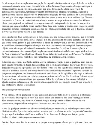 Se há uma prática exemplar como negação da experiência formadora é a que dificulta ou inibe a
curiosidade do educando e, em conseqüência, a do educador. É que o educador que, entregue a
procedimentos autoritários ou paternalistas que impedem ou dificultam o exercício da
curiosidade do educando, termina por igualmente tolher sua própria curiosidade. Nenhuma
curiosidade se sustenta eticamente no exercício da negação da outra curiosidade. A curiosidade
dos pais que só se experimenta no sentido de saber como e onde anda a curiosidade dos filhos se
burocratiza e fenece. A curiosidade que silencia a outra se nega a si mesma também. O bom
clima pedagógico-democrático é o em que o educando vai aprendendo à custa de sua prática
mesma que sua curiosidade como sua liberdade deve estar sujeita a limites, mas em permanente
exercício. Limites eticamente assumidos por ele. Minha curiosidade não tem o direito de invadir
a privacidade do outro e expô-la aos demais.
Como professor devo saber que sem a curiosidade que me move, que me inquieta, que me insere
na busca, não aprendo nem ensino. Exercer a minha curiosidade de forma correta é um direito
que tenho como gente e a que corresponde o dever de lutar por ele, o direito à curiosidade. Com
a curiosidade domesticada posso alcançar a memorização mecânica do perfil deste ou daquele
objeto, mas não o aprendizado real ou o conhecimento cabal do objeto. A construção ou a
produção do conhecimento do objeto implica o exercício da curiosidade, sua capacidade crítica
de “tomar distância” do objeto, de observá-lo, de delimitá-lo, de cindi-lo, de "cercar” o objeto ou
fazer sua aproximação metódica, sua capacidade de comparar, de perguntar.
Estimular a pergunta, a reflexão crítica sobre a própria pergunta, o que se pretende com esta ou
com aquela pergunta em lugar da passividade em face das explicações discursivas do professor,
espécies de resposta a perguntas que não foram feitas. Isto não significa realmente que devamos
reduzir a atividade docente em nome da defesa da curiosidade necessária, a puro vai-e-vem de
perguntas e respostas, que burocraticamente se esterilizam. A dialogicidade não nega a validade
de momentos explicativos, narrativos em que o professor expõe ou fala do objeto. O fundamental
é que professor e alunos saibam que a postura deles, do professor e dos alunos, é dialógica,
aberta, curiosa, indagadora e não apassivada, enquanto fala ou enquanto ouve. O que importa é
que professor e alunos se assumam
epistemologicamente curiosos.
Neste sentido, o bom professor é o que consegue, enquanto fala, trazer o aluno até a intimidade
do movimento de seu pensamento. Sua aula é assim um desafio e não uma “cantiga de ninar”.
Seus alunos cansam, não dormem. Cansam porque acompanham as idas e vindas de seu
pensamento, surpreendem suas pausas, suas dúvidas, suas incertezas.
Antes de qualquer tentativa de discussão de técnicas, de materiais, de métodos para uma aula
dinâmica assim, é preciso, indispensável mesmo, que o professor se ache “repousado” no saber
de que a pedra fundamental é a curiosidade do ser humano. E ela que me faz perguntar,
conhecer, atuar, mais perguntar, reconhecer.
Boa tarefa para um fim de semana seria propor a um grupo de alunos que registrasse, cada um
 