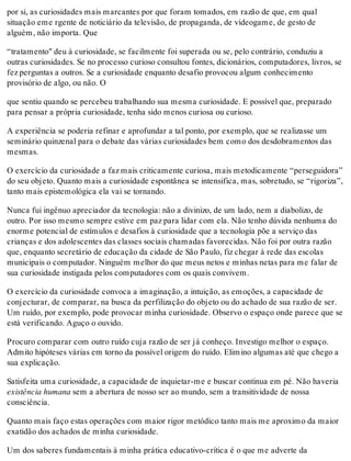 por si, as curiosidades mais marcantes por que foram tomados, em razão de que, em qual
situação eme rgente de noticiário da televisão, de propaganda, de videogame, de gesto de
alguém, não importa. Que
“tratamento" deu à curiosidade, se facilmente foi superada ou se, pelo contrário, conduziu a
outras curiosidades. Se no processo curioso consultou fontes, dicionários, computadores, livros, se
fez perguntas a outros. Se a curiosidade enquanto desafio provocou algum conhecimento
provisório de algo, ou não. O
que sentiu quando se percebeu trabalhando sua mesma curiosidade. E possível que, preparado
para pensar a própria curiosidade, tenha sido menos curiosa ou curioso.
A experiência se poderia refinar e aprofundar a tal ponto, por exemplo, que se realizasse um
seminário quinzenal para o debate das várias curiosidades bem como dos desdobramentos das
mesmas.
O exercício da curiosidade a faz mais criticamente curiosa, mais metodicamente “perseguidora”
do seu objeto. Quanto mais a curiosidade espontânea se intensifica, mas, sobretudo, se “rigoriza”,
tanto mais epistemológica ela vai se tornando.
Nunca fui ingênuo apreciador da tecnologia: não a divinizo, de um lado, nem a diabolizo, de
outro. Por isso mesmo sempre estive em paz para lidar com ela. Não tenho dúvida nenhuma do
enorme potencial de estímulos e desafios à curiosidade que a tecnologia põe a serviço das
crianças e dos adolescentes das classes sociais chamadas favorecidas. Não foi por outra razão
que, enquanto secretário de educação da cidade de São Paulo, fiz chegar à rede das escolas
municipais o computador. Ninguém melhor do que meus netos e minhas netas para me falar de
sua curiosidade instigada pelos computadores com os quais convivem.
O exercício da curiosidade convoca a imaginação, a intuição, as emoções, a capacidade de
conjecturar, de comparar, na busca da perfilização do objeto ou do achado de sua razão de ser.
Um ruído, por exemplo, pode provocar minha curiosidade. Observo o espaço onde parece que se
está verificando. Aguço o ouvido.
Procuro comparar com outro ruído cuja razão de ser já conheço. Investigo melhor o espaço.
Admito hipóteses várias em torno da possível origem do ruído. Elimino algumas até que chego a
sua explicação.
Satisfeita uma curiosidade, a capacidade de inquietar-me e buscar continua em pé. Não haveria
existência humana sem a abertura de nosso ser ao mundo, sem a transitividade de nossa
consciência.
Quanto mais faço estas operações com maior rigor metódico tanto mais me aproximo da maior
exatidão dos achados de minha curiosidade.
Um dos saberes fundamentais à minha prática educativo-crítica é o que me adverte da
 