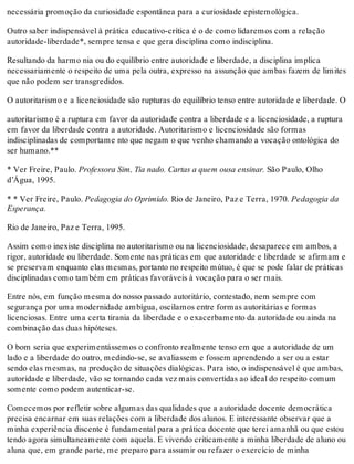 necessária promoção da curiosidade espontânea para a curiosidade epistemológica.
Outro saber indispensável à prática educativo-crítica é o de como lidaremos com a relação
autoridade-liberdade*, sempre tensa e que gera disciplina como indisciplina.
Resultando da harmo nia ou do equilíbrio entre autoridade e liberdade, a disciplina implica
necessariamente o respeito de uma pela outra, expresso na assunção que ambas fazem de limites
que não podem ser transgredidos.
O autoritarismo e a licenciosidade são rupturas do equilíbrio tenso entre autoridade e liberdade. O
autoritarismo é a ruptura em favor da autoridade contra a liberdade e a licenciosidade, a ruptura
em favor da liberdade contra a autoridade. Autoritarismo e licenciosidade são formas
indisciplinadas de comportame nto que negam o que venho chamando a vocação ontológica do
ser humano.**
* Ver Freire, Paulo. Professora Sim, Tia nado. Cartas a quem ousa ensinar. São Paulo, Olho
d’Água, 1995.
* * Ver Freire, Paulo. Pedagogia do Oprimido. Rio de Janeiro, Paz e Terra, 1970. Pedagogia da
Esperança.
Rio de Janeiro, Paz e Terra, 1995.
Assim como inexiste disciplina no autoritarismo ou na licenciosidade, desaparece em ambos, a
rigor, autoridade ou liberdade. Somente nas práticas em que autoridade e liberdade se afirmam e
se preservam enquanto elas mesmas, portanto no respeito mútuo, é que se pode falar de práticas
disciplinadas como também em práticas favoráveis à vocação para o ser mais.
Entre nós, em função mesma do nosso passado autoritário, contestado, nem sempre com
segurança por uma modernidade ambígua, oscilamos entre formas autoritárias e formas
licenciosas. Entre uma certa tirania da liberdade e o exacerbamento da autoridade ou ainda na
combinação das duas hipóteses.
O bom seria que experimentássemos o confronto realmente tenso em que a autoridade de um
lado e a liberdade do outro, medindo-se, se avaliassem e fossem aprendendo a ser ou a estar
sendo elas mesmas, na produção de situações dialógicas. Para isto, o indispensável é que ambas,
autoridade e liberdade, vão se tornando cada vez mais convertidas ao ideal do respeito comum
somente como podem autenticar-se.
Comecemos por refletir sobre algumas das qualidades que a autoridade docente democrática
precisa encarnar em suas relações com a liberdade dos alunos. E interessante observar que a
minha experiência discente é fundamental para a prática docente que terei amanhã ou que estou
tendo agora simultaneamente com aquela. E vivendo criticamente a minha liberdade de aluno ou
aluna que, em grande parte, me preparo para assumir ou refazer o exercício de minha
 