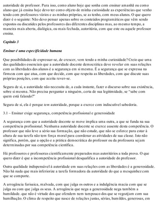 autoridade de professor. Para isso, como aluno hoje que sonha com ensinar amanhã ou como
aluno que já ensina hoje devo ter como objeto de minha curiosidade as experiências que venho
tendo com professores vários e as minhas próprias, se as tenho, com meus alunos. O que quero
dizer é o seguinte: Não devo pensar apenas sobre os conteúdos programáticos que vêm sendo
expostos ou discutides pelos professores das diferentes disciplinas mas, ao mesmo tempo, a
maneira mais aberta, dialógica, ou mais fechada, autoritária, com que este ou aquele professor
ensina.
Capítulo 3
Ensinar é uma especificidade humana
Que possibilidades de expressar-se, de crescer, vem tendo a minha curiosidade? Creio que uma
das qualidades essenciais que a autoridade docente democrática deve revelar em suas relações
com as liberdades dos alunos é a segurança em si mesma. É a segurança que se expressa na
firmeza com que atua, com que decide, com que respeita as liberdades, com que discute suas
próprias posições, com que aceita rever-se.
Segura de si, a autoridade não necessita de, a cada instante, fazer o discurso sobre sua existência,
sobre si mesma. Não precisa perguntar a ninguém, certa de sua legitimidade, se “sabe com
quem está falando?”
Segura de si, ela é porque tem autoridade, porque a exerce com indiscutível sabedoria.
3.1 – Ensinar exige segurança, competência profissional e generosidade
A segurança com que a autoridade docente se move implica uma outra, a que se funda na sua
competência profissional. Nenhuma autoridade docente se exerce ausente desta competência. O
professor que não leve a sério sua formação, que não estude, que não se esforce para estar à
altura de sua tarefa não tem força moral para coordenar as atividades de sua classe. Isto não
significa, porém, que a opção e a prática democrática do professor ou da professora sejam
determinadas por sua competência científica.
Há professores e professoras cientificamente preparados mas autoritários a toda prova. O que
quero dizer é que a incompetência profissional desqualifica a autoridade do professor.
Outra qualidade indispensável à autoridade em suas relações com as liberdades é a generosidade.
Não há nada que mais inferiorize a tarefa formadora da autoridade do que a mesquinhez com
que se comporte.
A arrogância farisaica, malvada, com que julga os outros e a indulgência macia com que se
julga ou com que julga os seus. A arrogância que nega a generosidade nega também a
humildade. que não é virtude dos que ofendem nem tampouco dos que se regozijam com sua
humilhação. O clima de respeito que nasce de relações justas, sérias, humildes, generosas, em
 