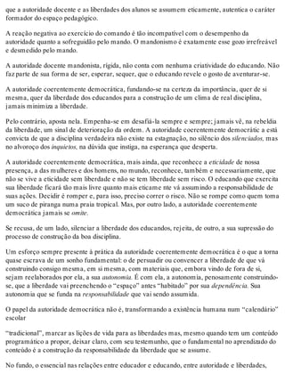que a autoridade docente e as liberdades dos alunos se assumem eticamente, autentica o caráter
formador do espaço pedagógico.
A reação negativa ao exercício do comando é tão incompatível com o desempenho da
autoridade quanto a sofreguidão pelo mando. O mandonismo é exatamente esse gozo irrefreável
e desmedido pelo mando.
A autoridade docente mandonista, rígida, não conta com nenhuma criatividade do educando. Não
faz parte de sua forma de ser, esperar, sequer, que o educando revele o gosto de aventurar-se.
A autoridade coerentemente democrática, fundando-se na certeza da importância, quer de si
mesma, quer da liberdade dos educandos para a construção de um clima de real disciplina,
jamais minimiza a liberdade.
Pelo contrário, aposta nela. Empenha-se em desafiá-la sempre e sempre; jamais vê, na rebeldia
da liberdade, um sinal de deterioração da ordem. A autoridade coerentemente democrátic a está
convicta de que a disciplina verdadeira não existe na estagnação, no silêncio dos silenciados, mas
no alvoroço dos inquietos, na dúvida que instiga, na esperança que desperta.
A autoridade coerentemente democrática, mais ainda, que reconhece a eticidade de nossa
presença, a das mulheres e dos homens, no mundo, reconhece, também e necessariamente, que
não se vive a eticidade sem liberdade e não se tem liberdade sem risco. O educando que exercita
sua liberdade ficará tão mais livre quanto mais eticame nte vá assumindo a responsabilidade de
suas ações. Decidir é romper e, para isso, preciso correr o risco. Não se rompe como quem toma
um suco de piranga numa praia tropical. Mas, por outro lado, a autoridade coerentemente
democrática jamais se omite.
Se recusa, de um lado, silenciar a liberdade dos educandos, rejeita, de outro, a sua supressão do
processo de construção da boa disciplina.
Um esforço sempre presente à prática da autoridade coerentemente democrática é o que a torna
quase escrava de um sonho fundamental: o de persuadir ou convencer a liberdade de que vá
construindo consigo mesma, em si mesma, com materiais que, embora vindo de fora de si,
sejam reelaborados por ela, a sua autonomia. É com ela, a autonomia, penosamente construindo-
se, que a liberdade vai preenchendo o “espaço” antes “habitado” por sua dependência. Sua
autonomia que se funda na responsabilidade que vai sendo assumida.
O papel da autoridade democrática não é, transformando a existência humana num “calendário”
escolar
“tradicional”, marcar as lições de vida para as liberdades mas, mesmo quando tem um conteúdo
programático a propor, deixar claro, com seu testemunho, que o fundamental no aprendizado do
conteúdo é a construção da responsabilidade da liberdade que se assume.
No fundo, o essencial nas relações entre educador e educando, entre autoridade e liberdades,
 