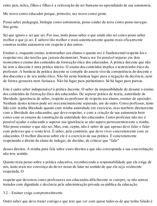 entre pais, mães, filhos e filhas é a reinvenção do ser humano no aprendizado de sua autonomia.
Me movo como educador porque, primeiro, me movo como gente.
Posso saber pedagogia, biologia como astronomia, posso cuidar da terra como posso navegar.
Sou gente.
Sei que ignoro e sei que sei. Por isso, tanto posso saber o que ainda não sei como posso saber
melhor o que já sei. E saberei tão melhor e mais autenticamente quanto mais eficazmente
construa minha autonomia em respeito à dos outros.
Ensinar e, enquanto ensino, testemunhar aos alunos o quanto me é fundamental respeitá-los e
respeitar-me são tarefas que jamais dicotomizei. Nunca me foi possível separar em dois
momentos o ensino dos conteúdos da formação ética dos educandos. A prática docente que não
há sem a discente é uma prática inteira. O ensino dos conteúdos implica o testemunho ético do
professor. A boniteza da prática docente se compõe do anseio vivo de competência do docente e
dos discentes e de seu sonho ético. Não há nesta boniteza lugar para a negação da decência, nem
de forma grosseira nem farisaica. Não há lugar para puritanismo. Só há lugar para pureza.
Este é outro saber indispensável à prática docente. O saber da impossibilidade de desunir o ensino
dos conteúdos da formação ética dos educandos. De separar prática de teoria, autoridade de
liberdade, ignorância de saber, respeito ao professor de respeito aos alunos, ensinar de aprender.
Nenhum destes termos pode ser mecanicistamente separado, um do outro. Como professor, tanto
lido com minha liberdade quanto com minha autoridade em exercício, mas também diretamente
com a liberdade dos educandos, que devo respeitar, e com a criação de sua autonomia bem
como com os ensaios de construção da autoridade dos educandos. Como professor não me é
possível ajudar o educando a superar sua ignorância se não supero permanentemente a minha.
Não posso ensinar o que não sei. Mas, este, repito, não é saber de que apenas devo falar e falar
com palavras que o vento leva. É saber, pelo contrário, que devo viver concretamente com os
educandos. O melhor discurso sobre ele é o exercício de sua prática. É concretamente
respeitando o direito do aluno de indagar, de duvidar, de criticar que “falo”
desses direitos. A minha pura fala sobre esses direitos a que não corresponda a sua concretização
não tem sentido.
Quanto mais penso sobre a prática educativa, reconhecendo a responsabilidade que ela exige de
nós, tanto mais me convenço do dever nosso de lutar no sentido de que ela seja realmente
respeitada. O
respeito que devemos como professores aos educandos dificilmente se cumpre, se não somos
tratados com dignidade e decência pela administração privada ou pública da educação.
3.2 – Ensinar exige comprometimento
Outro saber que devo trazer comigo e que tem que ver com quase todos os de que tenho falado é
 