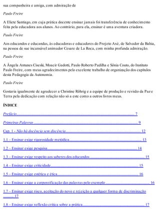 sua companheira e amiga, com admiração de
Paulo Freire
A Eliete Santiago, em cuja prática docente ensinar jamais foi transferência de conhecimento
feita pela educadora aos alunos. Ao contrário, para ela, ensinar é uma aventura criadora.
Paulo Freire
Aos educandos e educandas, às educadoras e educadores do Projeto Axé, de Salvador da Bahia,
na pessoa de sue incansável animador Cesare de La Roca, com minha profunda admiração.
Paulo Freire
A Ângela Antunes Ciseski, Moacir Gadotti, Paulo Roberto Padilha e Sônia Couto, do Instituto
Paulo Freire, com meus agradecimentos pelo excelente trabalho de organização dos capítulos
desta Pedagogia da Autonomia.
Paulo Freire
Gostaria igualmente de agradecer a Christine Röhrig e a equipe de produção e revisão da Paz e
Terra pela dedicação com relação não só a este como a outros livros meus.
ÍNDICE
Prefácio............................................................................................................................ 7
Primeiras Palavras ............................................................................................................. 9
Cap. 1 - Não há docência sem discência............................................................................... 12
1.1 – Ensinar exige rigorosidade metódica............................................................................ 13
1.2 – Ensinar exige pesquisa.............................................................................................. 14
1.3 – Ensinar exige respeito aos saberes dos educandos ......................................................... 15
1.4 – Ensinar exige criticidade............................................................................................ 15
1.5 – Ensinar exige estética e ética..................................................................................... 16
1.6 – Ensinar exige a corporeificação das palavras pelo exemplo .............................................. 16
1.7 – Ensinar exige risco, aceitação do novo e rejeição a qualquer forma de discriminação
........... 17
1.8 – Ensinar exige reflexão crítica sobre a prática................................................................. 17
 