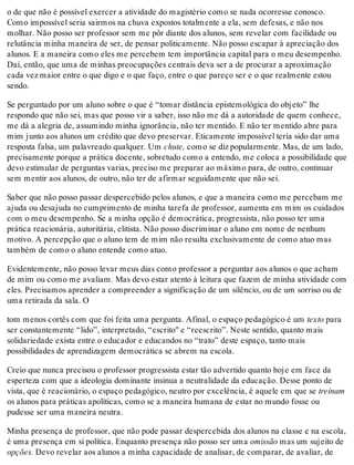 o de que não é possível exercer a atividade do magistério como se nada ocorresse conosco.
Como impossível seria sairmos na chuva expostos totalmente a ela, sem defesas, e não nos
molhar. Não posso ser professor sem me pôr diante dos alunos, sem revelar com facilidade ou
relutância minha maneira de ser, de pensar politicamente. Não posso escapar à apreciação dos
alunos. E a maneira como eles me percebem tem importância capital para o meu desempenho.
Daí, então, que uma de minhas preocupações centrais deva ser a de procurar a aproximação
cada vez maior entre o que digo e o que faço, entre o que pareço ser e o que realmente estou
sendo.
Se perguntado por um aluno sobre o que é “tomar distância epistemológica do objeto” lhe
respondo que não sei, mas que posso vir a saber, isso não me dá a autoridade de quem conhece,
me dá a alegria de, assumindo minha ignorância, não ter mentido. E não ter mentido abre para
mim junto aos alunos um crédito que devo preservar. Eticamente impossível teria sido dar uma
resposta falsa, um palavreado qualquer. Um chute, como se diz popularmente. Mas, de um lado,
precisamente porque a prática docente, sobretudo como a entendo, me coloca a possibilidade que
devo estimular de perguntas varias, preciso me preparar ao máximo para, de outro, continuar
sem mentir aos alunos, de outro, não ter de afirmar seguidamente que não sei.
Saber que não posso passar despercebido pelos alunos, e que a maneira como me percebam me
ajuda ou desajuda no cumprimento de minha tarefa de professor, aumenta em mim os cuidados
com o meu desempenho. Se a minha opção é democrática, progressista, não posso ter uma
prática reacionária, autoritária, elitista. Não posso discriminar o aluno em nome de nenhum
motivo. A percepção que o aluno tem de mim não resulta exclusivamente de como atuo mas
também de como o aluno entende como atuo.
Evidentemente, não posso levar meus dias como professor a perguntar aos alunos o que acham
de mim ou como me avaliam. Mas devo estar atento à leitura que fazem de minha atividade com
eles. Precisamos aprender a compreender a significação de um silêncio, ou de um sorriso ou de
uma retirada da sala. O
tom menos cortês com que foi feita uma pergunta. Afinal, o espaço pedagógico é um texto para
ser constantemente “lido”, interpretado, “escrito" e “reescrito”. Neste sentido, quanto mais
solidariedade exista entre o educador e educandos no “trato” deste espaço, tanto mais
possibilidades de aprendizagem democrática se abrem na escola.
Creio que nunca precisou o professor progressista estar tão advertido quanto hoje em face da
esperteza com que a ideologia dominante insinua a neutralidade da educação. Desse ponto de
vista, que é reacionário, o espaço pedagógico, neutro por excelência, é aquele em que se treinam
os alunos para práticas apolíticas, como se a maneira humana de estar no mundo fosse ou
pudesse ser uma maneira neutra.
Minha presença de professor, que não pode passar despercebida dos alunos na classe e na escola,
é uma presença em si política. Enquanto presença não posso ser uma omissão mas um sujeito de
opções. Devo revelar aos alunos a minha capacidade de analisar, de comparar, de avaliar, de
 