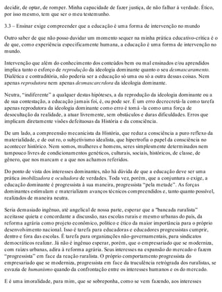 decidir, de optar, de romper. Minha capacidade de fazer justiça, de não falhar à verdade. Ético,
por isso mesmo, tem que ser o meu testemunho.
3.3 – Ensinar exige compreender que a educação é uma forma de intervenção no mundo
Outro saber de que não posso duvidar um momento sequer na minha prática educativo-crítica é o
de que, como experiência especificamente humana, a educação é uma forma de intervenção no
mundo.
Intervenção que além do conhecimento dos conteúdos bem ou mal ensinados e/ou aprendidos
implica tanto o esforço de reprodução da ideologia dominante quanto o seu desmascaramento.
Dialética e contraditória, não poderia ser a educação só uma ou só a outra dessas coisas. Nem
apenas reprodutora nem apenas desmascarcrdora da ideologia dominante.
Neutra, “indiferente” a qualquer destas hipóteses, a da reprodução da ideologia dominante ou a
de sua contestação, a educação jamais foi, é, ou pode ser. É um erro decrecretá-la como tarefa
apenas reprodutora da ideologia dominante como erro é tomá -la como uma força de
desocultação da realidade, a atuar livremente, sem obstáculos e duras dificuldades. Erros que
implicam diretamente visões defeituosas da História e da consciência.
De um lado, a compreensão mecanicista da História, que reduz a consciência a puro reflexo da
materialidade, e de out ro, o subjetivismo idealista, que hipertrofia o papel da consciência no
acontecer histórico. Nem somos, mulheres e homens, seres simplesmente determinados nem
tampouco livres de condicionamentos genéticos, culturais, sociais, históricos, de classe, de
gênero, que nos marcam e a que nos achamos referidos.
Do ponto de vista dos interesses dominantes, não há dúvida de que a educação deve ser uma
prática imobilizadora e ocultadora de verdades. Toda vez, porém, que a conjuntura o exige, a
educação dominante é progressista à sua maneira, progressista “pela metade”. As forças
dominantes estimulam e materializam avanços técnicos compreendidos e, tanto quanto possível,
realizados de maneira neutra.
Seria demasiado ingênuo, até angelical de nossa parte, esperar que a "bancada ruralista”
aceitasse quieta e concordante a discussão, nas escolas rurais e mesmo urbanas do país, da
reforma agrária como projeto econômico, político e ético da maior importância para o próprio
desenvolvimento nacional. Isso é tarefa para educadoras e educadores progressistas cumprir,
dentro e fora das escolas. É tarefa para organizações não-governamentais, para sindicatos
democráticos realizar. Já não é ingênuo esperar, porém, que o empresariado que se moderniza,
com raízes urbanas, adira à reforma agrária. Seus interesses na expansão do mercado o fazem
“progressista” em face da reação ruralista. O próprio comportamento progressista do
empresariado que se moderniza, progressista em face da truculência retrógrada dos ruralistas, se
esvazia de humanismo quando da confrontação entre os interesses humanos e os do mercado.
E é uma imoralidade, para mim, que se sobreponha, como se vem fazendo, aos interesses
 