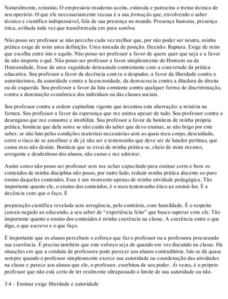 Naturalmente, reinsisto, O empresário moderno aceita, estimula e patrocina o treino técnico de
seu operário. O que ele necessariamente recusa é a sua formação que, envolvendo o saber
técnico e científico indispensável, fala de sua presença no mundo. Presença humana, presença
ética, aviltada toda vez que transformada em pura sombra.
Não posso ser professor se não percebo cada vez melhor que, por não poder ser neutra, minha
prática exige de mim uma definição. Uma tomada de posição. Decisão. Ruptura. Exige de mim
que escolha entre isto e aquilo. Não posso ser professor a favor de quem quer que seja e a favor
de não importa o quê. Não posso ser professor a favor simplesmente do Homem ou da
Humanidade, frase de uma vaguidade demasiado contrastante com a concretude da prática
educativa. Sou professor a favor da decência cont ra o despudor, a favor da liberdade contra o
autoritarismo, da autoridade contra a licenciosidade, da democracia contra a ditadura de direita
ou de esquerda. Sou professor a favor da luta constante contra qualquer forma de discriminação,
contra a dominação econômica dos indivíduos ou das classes sociais.
Sou professor contra a ordem capitalista vigente que inventou esta aberração: a miséria na
fartura. Sou professor a favor da esperança que me anima apesar de tudo. Sou professor contra o
desengano que me consome e imobiliza. Sou professor a favor da boniteza de minha própria
prática, boniteza que dela some se não cuido do saber que devo ensinar, se não brigo por este
saber, se não luto pelas condições materiais necessárias sem as quais meu corpo, descuidado,
corre o risco de se amofinar e de já não ser o testemunho que deve ser de lutador pertinaz, que
cansa mas não desiste. Boniteza que se esvai de minha prática se, cheio de mim mesmo,
arrogante e desdenhoso dos alunos, não canso e me admirar.
Assim como não posso ser professor sem me achar capacitado para ensinar certo e bem os
conteúdos de minha disciplina não posso, por outro lado, reduzir minha prática docente ao puro
ensino daqueles conteúdos. Esse é um momento apenas de minha atividade pedagógica. Tão
importante quanto ele, o ensino dos conteúdos, é o meu testemunho ético ao ensiná-los. É a
decência com que o faço. É
preparação científica revelada sem arrogância, pelo contrário, com humildade. É o respeito
jamais negado ao educando, a seu saber de “experiência feito” que busco superar com ele. Tão
importante quanto o ensino dos conteúdos é minha coerência na classe. A coerência entre o que
digo, o que escrevo e o que faço.
É importante que os alunos percebam o esforço que faz o professor ou a professora procurando
sua coerência. É preciso também que este esforço seja de quando em vez discutido na classe. Há
situações em que a conduta da professora pode parecer aos alunos contraditória. Isto se dá quase
sempre quando o professor simplesmente exerce sua autoridade na coordenação das atividades
na classe e parece aos alunos que ele, o professor, exorbitou de seu poder. Às vezes, é o próprio
professor que não está certo de ter realmente ultrapassado o limite de sua autoridade ou não.
3.4 – Ensinar exige liberdade e autoridade
 