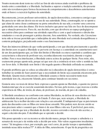 Noutro momento deste texto me referi ao fato de não termos ainda resolvido o problema da
tensão entre a autoridade e a liberdade. Inclinados a superar a tradição autoritária, tão presente
entre nós resvalamos para formas licenciosas de comportamento e descobrimos autoritarismo
onde só houve o exercício legítimo da autoridade.
Recentemente, jovem professor universitário, de opção democrática, comentava comigo o que
lhe parecia ter sido um desvio seu no uso de sua autoridade. Disse, constrangido, ter se oposto a
que aluno de outra classe continuasse na porta entreaberta de sua sala, a manter uma conversa
gesticulada com uma das alunas. Ele tivera inclusive que parar sua fala em face do descompasso
que a situação provocava. Para ele, sua decisão, com que devolvera ao espaço pedagógico o
necessário clima para continuar sua atividade específica e com a qual restaurara o direito dos
estudantes e o seu de prosseguir a prática docente, fora autoritária. Na verdade, não. Licencioso
teria sido se tivesse permitido que a indisciplina de uma liberdade mal centrada desequilibrasse o
contexto pedagógico, prejudicando assim o seu funcionamento.
Num dos inúmeros debates de que venho participando, e em que discutia precisamente a questão
dos limites sem os quais a liberdade se perverte em licença e a autoridade em autoritarismo ouvi
de um dos participantes que, ao falar dos limites à liberdade eu estava repetindo a cantilena que
caracterizava o discurso de professor seu, reconhecidamente reacionário, durante o regime
militar. Para o meu interlocutor, a liberdade estava acima de qualquer limite. Para mim, não,
exatamente porque aposto nela, porque sei que sem ela a existência só tem valor e sentido na luta
em favor dela. A liberdade sem limite é tão negada quanto a liberdade asfixiada ou castrada.
O grande problema que se coloca ao educador ou à educadora de opção democrática é como
trabalhar no sentido de fazer possível que a necessidade do limite seja assumida eticamente pela
liberdade. Quanto mais criticamente a liberdade assuma o limite necessário tanto mais
autoridade tem ela, eticamente falando, para continuar lutando em seu nome.
Gostaria uma vez mais de deixar bem expresso o quanto aposto na liberdade, o quanto me parece
fundamental que ela se exercite assumindo decisões. Foi isso, pelo menos, o que marcou a minha
experiência de filho, de irmão, de aluno, de professor, de marido, de pai e de cidadão.
A liberdade amadurece no confronto com outras liberdades, na defesa de seus direitos em face
da autoridade dos pais, do professor, do Estado. É claro que, nem sempre, a liberdade do
adolescente faz a melhor decisão com relação a seu amanhã. É indispensável que os pais tornem
parte das discussões com os filhos em torno desse amanhã. Não podem nem devem omitir-se
mas precisam saber e assumir que o futuro é de seus filhos e não seu. É preferível, para mim,
reforçar o direito que tem a liberdade de decidir, mesmo correndo o risco de não acertar, a
seguir a decisão dos pais. É decidindo que se aprende a decidir.
Não posso aprender a ser eu mesmo se não decido nunca, porque há sempre a sabedoria e a
sensatez de meu pai e de minha mãe a decidir por mim. Não valem argumentos imediatistas
como: “Já imaginou o risco, por exemplo, que você corre, de perder tempo e oportunidade,
insistindo nessa idéia maluca???” A idéia do filho, naturalmente. O que há de pragmático em
 