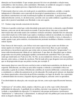 distorção em licenciosidade. O que sempre procurei foi viver em plenitude a relação tensa,
contraditória e não mecânica, entre autoridade e liberdade, no sentido de assegurar o respeito
entre ambas, cuja ruptura provoca a hipertrofia de uma ou de outra.
É interessante observar como, de modo geral, os autoritários consideram, amiúde, o respeito
indispensável à liberdade como expressão de incorrigível espontaneísmo e os licenciosos
descobrem autoritarismo em toda manifestação legítima da autoridade. A posição mais difícil,
indiscutivelmente correta, é a do democrata, coerente com seu sonho solidário e igualitário, para
quem não é possível autoridade sem liberdade e esta sem aquela.
3.5 – Ensinar exige tomada consciente de decisões
Voltemos à questão central que venho discutindo nesta parte do texto: a educação, especificidade
humana, como um ato de intervenção no mundo. É preciso deixar claro que o conceito de
intervenção não está sendo usado com nenhuma restrição semântica. Quando falo em educação
como intervenção me refiro tanto à que aspira a mudanças radicais na sociedade, no campo da
economia, das relações humanas, da propriedade, do direito ao trabalho, à terra, à educação, à
saúde, quanto à que, pelo contrário, reacionariamente pretende imobilizar a História e manter a
ordem injusta.
Estas formas de intervenção, com ênfase mais num aspecto do que noutro nos dividem em
nossas opções em relação a cuja pureza nem sempre somos leais. Rara vez, por exemplo,
percebemos a incoerência agressiva que existe entre as nossas afirmações “progressistas” e o
nosso estilo desastrosamente elitista de ser intelectuais. E que dizer de educadores que se dizem
progressitas mas de prática pedagógico-política eminentemente autoritária? Não é por outra
razão que insisti tanto em Professora Sim, Tia Não, na necessidade de criarmos, em nossa prática
docente, entre outras, a virtude da coerência. Não há nada talvez que desgaste mais um professor
que se diz progressista do que sua prática racista, por exemplo. É
interessante observar como há mais coerência entre os intelectuais autoritários, de direita ou de
esquerda. Dificilmente, um deles ou uma delas respeita e estimula a curiosidade crítica nos
educandos, o gosto da aventura. Dificilmente contribui, de maneira deliberada e consciente, para
a constituição e a solidez da autonomia do ser do educando. De modo geral, teimam em depositar
nos alunos apassivados a descrição do perfil dos conteúdos, em lugar de desafiá -los a apreender
a substantividade dos mesmos, enquanto objetos gnosiológicos, somente como os aprendem.
É na diretividade da educação, esta vocação que ela tem, como ação especificamente humana,
de
“endereçar-se” até sonhos, ideais, utopias e objetivos, que se acha o que venho chamando
politicidade da educação. A qualidade de ser política, inerente à sua natureza. É impossível, na
verdade, a neutralidade da educação. E é impossível, não porque professoras e professores
“baderneiros” e “subversivos” o determinem. A educação não vira política por causa da decisão
deste ou daquele educador. Ela é política.
 