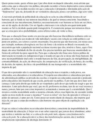Quem pensa assim, quem afirma que é por obra deste ou daquele educador, mais ativista que
outra coisa, que a educação vira política, não pode esconder a forma depreciativa como entende
a política. Pois é na medida mesmo em que a educação é deturpada e diminuída pela ação de
“baderneiros” que ela, deixando de ser verdadeira educação, possa a ser política, algo sem valor.
A raiz mais profunda da politicidade da educação se acha na educabilidade mesma do ser
humano, que se funda na sua natureza inacabada e da qual se tornou consciente. Inacabado e
consciente de seu inacabamento, histórico, necessariamente o ser humano se faria um ser ético,
um ser de opção, de decisão. Um ser ligado a interesses e em relação aos quais tanto pode
manter-se fiel à eticidade quanto pode transgredi-la. É exatamente porque nos tornamos éticos
que se criou para nós a probabilidade, como afirmei antes, de violar a ética.
Para que a educação fosse neutra era preciso que não houvesse discordância nenhuma entre as
pessoas com relação aos modos de vida individual e social, com relação ao estilo político a ser
posto em prática, aos valores a serem encarnados. Era preciso que não houvesse, em nosso caso,
por exemplo, nenhuma divergência em face da fome e da miséria no Brasil e no mundo; era
necessário que toda a população nacional aceitasse mesmo que elas, miséria e fome, aqui e fora
daqui, são uma fatalidade do fim do século. Era preciso também que houvesse unanimidade na
forma de enfrentá-las para superá-las. Para que a educação não fosse uma forma política de
intervenção no mundo era indispensável que o mundo em que ela se desse não fosse humano. Há
uma incompatibilidade total entre o mundo humano da fala, da percepção, da inteligibilidade, da
comunicabilidade, da ação, da observação, da comparação, da verificação, da busca, da escolha,
da decisão, da ruptura, da ética e da possibilidade de sua transgressão e a neutralidade não
importa de quê.
O que devo pretender não é a neutralidade da educação mas o respeito, a toda prova, aos
educandos, aos educadores e às educadoras. O respeito aos educadores e educadoras por parte
da administração pública ou privada das escolas; o respeito aos educandos assumido e praticado
pelos educadores não importa de que escola, particular ou publica. É por isto que devo lutar sem
cansaço. Lutar pelo direito que tenho de ser respeitado e pelo dever que tenho de reagir a que me
destratem. Lutar pelo direito que você, que me lê, professora ou aluna, tem de ser você mesma e
nunca, jamais, lutar por essa coisa impossível, acinzentada e insossa que é a neutralidade. Que é
mesmo a minha neutralidade senão a maneira cômoda, talvez, mas hipócrita, de esconder minha
opção ou meu medo de acusar a injustiça? “Lavar as mãos” em face da opressão é reforçar o
poder do opressor, é optar por ele. Como posso ser neutro diante da situação, não importa qual
seja ela, em que o corpo das mulheres e dos homens vira puro objeto de espoliação e de
descaso?
O que se coloca à educadora ou ao educador democrático, consciente da impossibilidade da
neutralidade da educação, é forjar em si um saber especial, que jamais deve abandonar, saber
que motiva e sustenta sua luta: se a educação não pode tudo, alguma coisa fundamental a
educação pode. Se a educação não é a chave das transformações sociais, não é também
simplesmente reprodutora da ideologia dominante. O
 