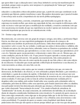 que quero dizer é que a educação nem é uma força imbatível a serviço da transformação da
sociedade, porque assim eu queira, nem tampouco é a perpetuação do "status quo” porque o
dominante o decrete. O
educador e a educadora críticos não podem pensar que, a partir do curso que coordenam ou do
seminário que lideram, podem transformar o país. Mas podem demonstrar que é possível mudar.
E isto reforça nele ou nela a importância de sua tarefa político-pedagógica.
A professora democrática, coerente, competente, que testemunha seu gosto de vida, sua
esperança no mundo melhor, que atesta sua capacidade de luta, seu respeito às diferenças, sabe
cada vez mais o valor que tem para a modificação da realidade, a maneira consistente com que
vive sua presença no mundo, de que sua experiência na escola é apenas um momento, mas um
momento importante que precisa de ser autenticamente vivido.
3.6 – Ensinar exige saber escutar
Recentemente, em conversa com um grupo de amigos e amigas, uma delas, a professora Olgair
Garcia, me disse que, em sua experiência pedagógica de professora de crianças e de
adolescentes mas também de professora de professoras, vinha observando quão importante e
necessário é saber escutar. Se, na verdade, o sonho que nos anima é democrático e solidário, não
é falando aos outros, de cima para baixo, sobretudo, como se fôssemos os portadores da verdade
a ser transmitida aos demais, que aprendemos a escutar, mas é escutando que aprendemos a ferir
com eles. Somente quem escuta paciente e criticamente o outro, fala com ele. Mesmo que, em
certas condições, precise de falar a ele. O que jamais faz quem aprende a escutar para poder
falar com é falar impositivamente. Até quando, necessariamente, fala contra posições ou
concepções do outro, fala com ele como sujeito da escuta de sua fala crítica e não como objeto
de seu discurso. O educador que escuta aprende a difícil lição de transformar o seu discurso, às
vezes necessário, ao aluno, em uma fala com ele.
Há um sinal dos tempos, entre outros, que me assusta: a insistência com que, em nome da
democracia, da liberdade e da eficácia, se vem asfixiando a própria liberdade e, por extensão, a
criatividade e o gosto da aventura do espírito. A liberdade de mover-nos, de arriscar-nos vem
sendo submetida a uma certa padronização de fórmulas, de maneiras de ser, em relação às quais
somos avaliados. É claro que já não se trata de asfixia truculentamente realizada pelo rei
despótico sobre seus súditos, pelo senhor feudal sobre seus vassalos, pelo colonizador sobre os
colonizados, pelo dono da fábrica sobre seus operários, pelo Estado autorit ário sobre os cidadãos,
mas pelo poder invisível da domesticação alienante que alcança a eficiência extraordinária no
que venho chamando “burocratização da mente”. Um estado refinado de estranheza, de
"autodemissão” da mente, do corpo consciente, de conformismo do indivíduo, de acomodação
diante de situações consideradas fatalistamente como imutáveis. E a posição de quem encara os
fatos como algo consumado, como algo que se deu porque tinha que se dar da forma como se
deu, é a posição, por isso mesmo, de quem entende e vive a História como determinismo e não
como possibilidade. É a posição de quem se assume como fragilidade total diante do todo-
poderosismo dos fatos que não apenas se deram porque tinham que se dar mas que não podem
 