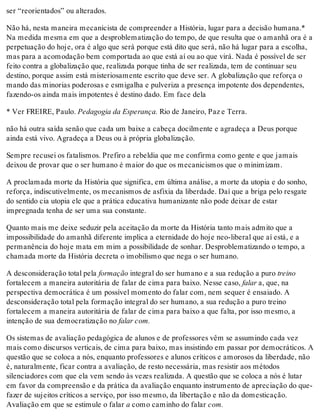 ser “reorientados” ou alterados.
Não há, nesta maneira mecanicista de compreender a História, lugar para a decisão humana.*
Na medida mesma em que a desproblematização do tempo, de que resulta que o amanhã ora é a
perpetuação do hoje, ora é algo que será porque está dito que será, não há lugar para a escolha,
mas para a acomodação bem comportada ao que está aí ou ao que virá. Nada é possível de ser
feito contra a globalização que, realizada porque tinha de ser realizada, tem de continuar seu
destino, porque assim está misteriosamente escrito que deve ser. A globalização que reforça o
mando das minorias poderosas e esmigalha e pulveriza a presença impotente dos dependentes,
fazendo-os ainda mais impotentes é destino dado. Em face dela
* Ver FREIRE, Paulo. Pedagogia da Esperança. Rio de Janeiro, Paz e Terra.
não há outra saída senão que cada um baixe a cabeça docilmente e agradeça a Deus porque
ainda está vivo. Agradeça a Deus ou à própria globalização.
Sempre recusei os fatalismos. Prefiro a rebeldia que me confirma como gente e que jamais
deixou de provar que o ser humano é maior do que os mecanicismos que o minimizam.
A proclamada morte da História que significa, em última análise, a morte da utopia e do sonho,
reforça, indiscutivelmente, os mecanismos de asfixia da liberdade. Daí que a briga pelo resgate
do sentido cia utopia ele que a prática educativa humanizante não pode deixar de estar
impregnada tenha de ser uma sua constante.
Quanto mais me deixe seduzir pela aceitação da morte da História tanto mais admito que a
impossibilidade do amanhã diferente implica a eternidade do hoje neo-liberal que aí está, e a
permanência do hoje mata em mim a possibilidade de sonhar. Desproblematizando o tempo, a
chamada morte da História decreta o imobilismo que nega o ser humano.
A desconsideração total pela formação integral do ser humano e a sua redução a puro treino
fortalecem a maneira autoritária de falar de cima para baixo. Nesse caso, falar a, que, na
perspectiva democrática é um possível momento do falar com, nem sequer é ensaiado. A
desconsideração total pela formação integral do ser humano, a sua redução a puro treino
fortalecem a maneira autoritária de falar de cima para baixo a que falta, por isso mesmo, a
intenção de sua democratização no falar com.
Os sistemas de avaliação pedagógica de alunos e de professores vêm se assumindo cada vez
mais como discursos verticais, de cima para baixo, mas insistindo em passar por democráticos. A
questão que se coloca a nós, enquanto professores e alunos críticos e amorosos da liberdade, não
é, naturalmente, ficar contra a avaliação, de resto necessária, mas resistir aos métodos
silenciadores com que ela vem sendo às vezes realizada. A questão que se coloca a nós é lutar
em favor da compreensão e da prática da avaliação enquanto instrumento de apreciação do que-
fazer de sujeitos críticos a serviço, por isso mesmo, da libertação e não da domesticação.
Avaliação em que se estimule o falar a como caminho do falar com.
 