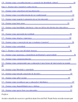 1.9 – Ensinar exige o reconhecimento e a assunção da identidade cultural................................. 18
Cap. 2 - Ensinar não é transferir conhecimento..................................................................... 21
2.1 – Ensinar exige consciência do inacabamento.................................................................. 21
2.2 – Ensinar exige o reconhecimento de ser condicionado ...................................................... 23
2.3 – Ensinar exige respeito à autonomia do ser do educando.................................................. 24
2.4 – Ensinar exige bom senso........................................................................................... 25
2.5 – Ensinar exige humildade, tolerância e luta em defesa dos direitos dos educadores...............
27
2.6 – Ensinar exige apreensão da realidade .......................................................................... 28
2.7 – Ensinar exige alegria e esperança ............................................................................... 29
2.8 – Ensinar exige a convicção de que a mudança é possível.................................................. 30
2.9 – Ensinar exige curiosidade .......................................................................................... 33
Cap. 3 - Ensinar é uma especificidade humana...................................................................... 36
3.1 – Ensinar exige segurança, competência profissional e generosidade ................................... 36
3.2 – Ensinar exige comprometimento................................................................................. 37
3.3 – Ensinar exige compreender que a educação é uma forma de intervenção no mundo ............
38
3.4 – Ensinar exige liberdade e autoridade ........................................................................... 40
3.5 – Ensinar exige tomada consciente de decisões................................................................ 42
3.6 – Ensinar exige saber escutar ....................................................................................... 43
3.7 – Ensinar exige reconhecer que a educação é ideológica.................................................... 47
3.8 – Ensinar exige disponibilidade para o diálogo ................................................................. 50
3.9 – Ensinar exige querer bem aos educandos ..................................................................... 52
Prefácio
Aceitei o desafio de escrever o prefácio deste livro do Prof. Paulo Freire movida mesmo por
 