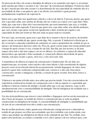 No processo da fala e da escuta a disciplina do silêncio a ser assumido com rigor e a seu tempo
pelos sujeitos que falam e escutam é um “sine qua” da comunicação dialógica. O primeiro sinal
de que o sujeito que fala sabe escutar é a demonstração de sua capacidade de controlar não só a
necessidade de dizer a sua palavra, que é um direito, mas também o gosto pessoal,
profundamente respeitável, de expressá-la.
Quem tem o que dizer tem igualmente o direito e o dever de dizê-lo. É preciso, porém, que quem
tem o que dizer saiba, sem sombra de dúvida, não ser o único ou a única a ter o que dizer. Mais
ainda, que o que tem a dizer não é necessariamente, por mais important e que seja, a verdade
alvissareia por todos esperada. É preciso que quem tem o que dizer saiba, sem dúvida nenhuma,
que, sem escutar o que quem escuta tem igualmente a dizer, termina por esgotar a sua
capacidade de dizer por muito ter dito sem nada ou quase nada ter escutado.
Por isso é que, acrescento, quem tem o que dizer deve assumir o dever de motivar, de desafiar
quem escuta, no sentido de que, quem escuta diga, fale, responda. E intolerável o direito que se
dá a si mesmo o educador autoritário de comportar-se como o proprietário da verdade de que se
apossa e do tempo para discorrer sobre ela. Para ele, quem escuta sequer tem tempo próprio pois
o tempo de quem escuta é o seu, o tempo de sua fala. Sua fala, por isso mesmo, se dá num
espaço silenciado e não num espaço com ou em silêncio. Ao contrário, o espaço do educador
democrático, que aprende a falar escutando, é cortado pelo silêncio intermitente de quem,
falando, cala para escutar a quem, silencioso, e não silenciado, fala.
A importância do silêncio no espaço da comunicação é fundamental. De um lado, me
proporciona que, ao escutar, como sujeito e não como objeto, a fala comunicante de alguém,
procure entrar no movimento interno do seu pensamento, virando linguagem; de outro, torna
possível a quem fala, realmente comprometido com comunicar e não com fazer puros
comunicados, escutar a indagação, a dúvida, a criação de quem escutou. Fora disso, fenece a
comunicação.
Voltemos a um ponto referido antes, mas sobre que preciso insistir. Uma das características da
experiência existencial no mundo em comparação com a vida no suporte é a capacidade que
mulheres e homens criamos de inteligir o mundo sobre que e em que atuamos, o que se deu
simultaneamente com a comunicabilidade do inteligido. Não há inteligência da realidade sem a
possibilidade de ser comunicada.
Um dos sérios problemas que temos é como trabalhar a linguagem oral ou escrita associada ou
não à força da imagem, no sentido de efetivar a comunicação que se acha na própria
compreensão ou inteligência do mundo. A comunicabilidade do inteligido é a possibilidade que
ele tem de ser comunicado mas não é ainda a sua comunicação.
Sou tão melhor professor, então, quanto mais eficazmente consiga provocar o educando no
sentido de que prepare ou refine sua curiosidade, que deve trabalhar com minha ajuda, com
vistas a que produza sua inteligência do objeto ou do conteúdo de que falo. Na verdade, meu
papel como professor, ao ensinar o conteúdo a ou b, não é apenas o de me esforçar para, com
 