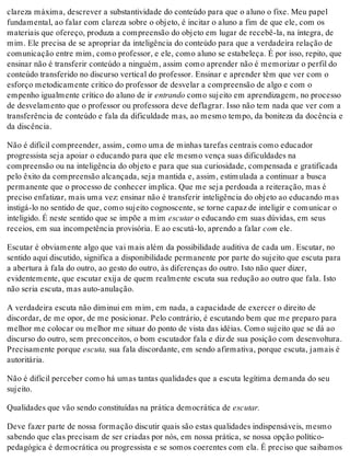 clareza máxima, descrever a substantividade do conteúdo para que o aluno o fixe. Meu papel
fundamental, ao falar com clareza sobre o objeto, é incitar o aluno a fim de que ele, com os
materiais que ofereço, produza a compreensão do objeto em lugar de recebê-la, na íntegra, de
mim. Ele precisa de se apropriar da inteligência do conteúdo para que a verdadeira relação de
comunicação entre mim, como professor, e ele, como aluno se estabeleça. É por isso, repito, que
ensinar não é transferir conteúdo a ninguém, assim como aprender não é memorizar o perfil do
conteúdo transferido no discurso vertical do professor. Ensinar e aprender têm que ver com o
esforço metodicamente crítico do professor de desvelar a compreensão de algo e com o
empenho igualmente crítico do aluno de ir entrando como sujeito em aprendizagem, no processo
de desvelamento que o professor ou professora deve deflagrar. Isso não tem nada que ver com a
transferência de conteúdo e fala da dificuldade mas, ao mesmo tempo, da boniteza da docência e
da discência.
Não é difícil compreender, assim, como uma de minhas tarefas centrais como educador
progressista seja apoiar o educando para que ele mesmo vença suas dificuldades na
compreensão ou na inteligência do objeto e para que sua curiosidade, compensada e gratificada
pelo êxito da compreensão alcançada, seja mantida e, assim, estimulada a continuar a busca
permanente que o processo de conhecer implica. Que me seja perdoada a reiteração, mas é
preciso enfatizar, mais uma vez: ensinar não é transferir inteligência do objeto ao educando mas
instigá-lo no sentido de que, como sujeito cognoscente, se torne capaz de inteligir e comunicar o
inteligido. É neste sentido que se impõe a mim escutar o educando em suas dúvidas, em seus
receios, em sua incompetência provisória. E ao escutá-lo, aprendo a falar com ele.
Escutar é obviamente algo que vai mais além da possibilidade auditiva de cada um. Escutar, no
sentido aqui discutido, significa a disponibilidade permanente por parte do sujeito que escuta para
a abertura à fala do outro, ao gesto do outro, às diferenças do outro. Isto não quer dizer,
evidentemente, que escutar exija de quem realmente escuta sua redução ao outro que fala. Isto
não seria escuta, mas auto-anulação.
A verdadeira escuta não diminui em mim, em nada, a capacidade de exercer o direito de
discordar, de me opor, de me posicionar. Pelo contrário, é escutando bem que me preparo para
melhor me colocar ou melhor me situar do ponto de vista das idéias. Como sujeito que se dá ao
discurso do outro, sem preconceitos, o bom escutador fala e diz de sua posição com desenvoltura.
Precisamente porque escuta, sua fala discordante, em sendo afirmativa, porque escuta, jamais é
autoritária.
Não é difícil perceber como há umas tantas qualidades que a escuta legítima demanda do seu
sujeito.
Qualidades que vão sendo constituídas na prática democrática de escutar.
Deve fazer parte de nossa formação discutir quais são estas qualidades indispensáveis, mesmo
sabendo que elas precisam de ser criadas por nós, em nossa prática, se nossa opção político-
pedagógica é democrática ou progressista e se somos coerentes com ela. É preciso que saibamos
 