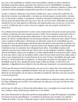 que, sem certas qualidades ou virtudes como amorosidade, respeito aos outros, tolerância,
humildade, gosto pela alegria, gosto pela vida, abertura ao novo, dispobilidade à mudança,
persistência na luta, recusa aos fatalismos, identificação com a esperança, abertura à justiça, não
é possível a prática pedagógico-progressista, que não se faz apenas com ciência e técnica.
Aceitar e respeitar a diferença é uma dessas virtudes sem o que a escuta não se pode dar. Se
discrimino o menino ou menina pobre, a menina ou o menino negro, o menino índio, a menina
rica; se discrimino a mulher, a camponesa, a operária, não posso evidentemente escutá-las e se
não as escuto, não posso falar com eles, mas a eles, de cima para baixo. Sobretudo, me proíbo
entendê-los. Se me sinto superior ao diferente, não importa quem seja, recuso-me escutá-lo ou
escutá-la. O diferente não é o outro a merecer respeito é um isto ou aquilo, destratável ou
desprezível.
Se a estrutura do meu pensamento é a única certa, irrepreensível, não posso escutar quem pensa
e elabora seu discurso de outra maneira que não a minha. Nem tampouco escuto quem fala ou
escreve fora dos padrões da gramática dominante. E como estar aberto às formas de ser, de
pensar, de valorar, consideradas por nós demasiado estranhas e exóticas de outra cultura? Vemos
como o respeito às diferenças e obviamente aos diferentes exige de nós a humildade que nos
adverte dos riscos de ultrapassagem dos limites além dos quais a nossa autovalia necessária vira
arrogância e desrespeito aos demais. É preciso afirmar que ninguém pode ser humilde por puro
formalismo como se cumprisse mera obrigação burocrática. A humildade exprime, pelo
contrário, uma das raras certezas de que estou certo: a de que ninguém é superior a ninguém. A
falta de humildade, expressa na arrogância e na falsa superioridade de uma pessoa sobre a outra,
de uma raça sobre a outra, de um gênero sobre o outro, de uma classe ou de uma cultura sobre a
outra, é uma transgressão da vocação humana do ser mais.* O que a humildade não pode exigir
de mim é a minha submissão à arrogância e ao destempero de quem me desrespeita. O que a
humildade exige de mim, quando não posso reagir à altura da afronta, é enfrentá-la com
dignidade. A dignidade do meu silêncio e do meu olhar que transmitem o meu protesto possível.
E óbvio que não posso me bater fisicamente com um jovem a quem não é necessário juntar
robustez e, menos ainda, a qualidade de lutador. Nem por isso, porém, devo amesquinhar-me
diante de seu desrespeito e de seu agravo, trazendo-os comigo de volta para casa sem um gesto
ao menos de protesto.
É preciso que, assumindo com gravidade a minha impotência na relação de poder entre mim e
ele, fique sublinhada sua covardia. É necessário que ele saiba que eu sei que sua falta de valor
ético o inferioriza. É
preciso que ele saiba que, se fisicamente pode golpear-me e seus golpes me causam dor, não
tem, contudo, a força suficiente para dobrar-me a seu arbítrio.
Sem bater fisicamente no educando o professor pode golpeá-lo, impor-lhe desgostos e prejudicá-
lo no processo de sua aprendizagem. A resistência do professor, por exemplo, em respeitar a
“leitura de mundo” com que o educando chega à escola, obviamente condicionada por sua
 