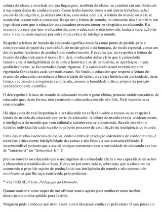 cultura de classe e revelada em sua linguagem, também de classe, se constitui em um obstáculo
à sua experiência de conhecimento. Como tenho insistido neste e em outros trabalhos, saber
escutá-lo não significa, já deixei isto claro, concordar com ela, a leitura do mundo ou a ela se
acomodar, assumindo-a como sua. Respeitar a leitura de mundo, do educando não é também um
jogo tático com que o educador ou educadora procura tornar-se simpático ao educando. É a
maneira correra que tem o educador de, com o educando e não sobre ele, tentar a superação de
uma maneira mais ingênua por outra mais crítica de inteligir o mundo.
Respeitar a leitura de mundo do educando significa tomá-la como ponto de partida para a
compreensão do papel da curiosidade, de modo geral, e da humana, de modo especial, como um
dos impulsos fundantes da produção do conhecimento. É preciso que, ao respeitar a leitura do
mundo do educando para ir mais além dela, o educador deixe claro que a curiosidade
fundamental à inteligibilidade do mundo é histórica e se dá na história, se aperfeiçoa, muda
qualitativamente, se faz metodicamente rigorosa. E a curiosidade assim metodicamente
rigorizada faz achados cada vez mais exatos. No fundo, o educador que respeita a leitura de
mundo do educando, reconhece a historicidade do saber, o caráter histórico da curiosidade, desta
forma, recusando a arrogância cientificista, assume a humildade crítica, própria da posição
verdadeiramente científica.
O desrespeito à leitura de mundo do educando revela o gosto elitista, portanto antidemocrático, do
educador que, desta forma, não escutando o educando,com ele não fala. Nele deposita seus
comunicados.
Há algo ainda de real importância a ser discutido na reflexão sobre a recusa ou ao respeito à
leitura de mundo do educando por parte do educador. A leitura de mundo revela, evidentemente,
a inteligência do mundo que vem cultural e socialmente se constituindo. Revela também o
trabalho individual de cada sujeito no próprio processo de assimilação da inteligência do mundo.
Uma das tarefas essenciais da escola, como centro de produção sistemática de conhecimento, é
trabalhar criticamente inteligibilidade das coisas e dos fatos e a sua comunicabilidade. É
imprescindível portanto que a escola instigue constantemente a curiosidade do educando em vez
de “amaciá-la” ou “domesticá-la”. É
preciso mostrar ao educando que o uso ingênuo da curiosidade altera a sua capacidade de achar
e obstaculiza a exatidão do achado. É preciso por outro lado e, sobretudo, que o educando vá
assumindo o papel de sujeito da produção de sua inteligência do mundo e não apenas o de
recebedor da que lhe seja transferida pelo professor.
* Ver FREIRE, Paulo. Pedagogia do Oprimido.
Quanto mais me torno capaz de me afirmar como sujeito pode conhecer tanto melhor
desempenho minha aptidão para fazê-lo.
Ninguém pode conhecer por mim assim como não posso conhecer pelo aluno. O que posso e o
 