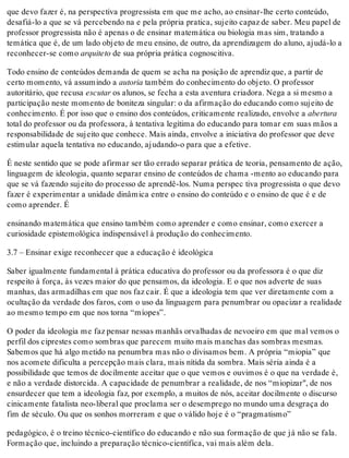 que devo fazer é, na perspectiva progressista em que me acho, ao ensinar-lhe certo conteúdo,
desafiá-lo a que se vá percebendo na e pela própria pratica, sujeito capaz de saber. Meu papel de
professor progressista não é apenas o de ensinar matemática ou biologia mas sim, tratando a
temática que é, de um lado objeto de meu ensino, de outro, da aprendizagem do aluno, ajudá-lo a
reconhecer-se como arquiteto de sua própria prática cognoscitiva.
Todo ensino de conteúdos demanda de quem se acha na posição de aprendiz que, a partir de
certo momento, vá assumindo a autoria também do conhecimento do objeto. O professor
autoritário, que recusa escutar os alunos, se fecha a esta aventura criadora. Nega a si mesmo a
participação neste momento de boniteza singular: o da afirmação do educando como sujeito de
conhecimento. É por isso que o ensino dos conteúdos, criticamente realizado, envolve a abertura
total do professor ou da professora, à tentativa legítima do educando para tomar em suas mãos a
responsabilidade de sujeito que conhece. Mais ainda, envolve a iniciativa do professor que deve
estimular aquela tentativa no educando, ajudando-o para que a efetive.
É neste sentido que se pode afirmar ser tão errado separar prática de teoria, pensamento de ação,
linguagem de ideologia, quanto separar ensino de conteúdos de chama -mento ao educando para
que se vá fazendo sujeito do processo de aprendê-los. Numa perspec tiva progressista o que devo
fazer é experimentar a unidade dinâmica entre o ensino do conteúdo e o ensino de que é e de
como aprender. É
ensinando matemática que ensino também como aprender e como ensinar, como exercer a
curiosidade epistemológica indispensável à produção do conhecimento.
3.7 – Ensinar exige reconhecer que a educação é ideológica
Saber igualmente fundamental à prática educativa do professor ou da professora é o que diz
respeito à força, às vezes maior do que pensamos, da ideologia. E o que nos adverte de suas
manhas, das armadilhas em que nos faz cair. É que a ideologia tem que ver diretamente com a
ocultação da verdade dos faros, com o uso da linguagem para penumbrar ou opacizar a realidade
ao mesmo tempo em que nos torna “míopes”.
O poder da ideologia me faz pensar nessas manhãs orvalhadas de nevoeiro em que mal vemos o
perfil dos ciprestes como sombras que parecem muito mais manchas das sombras mesmas.
Sabemos que há algo metido na penumbra mas não o divisamos bem. A própria “miopia” que
nos acomete dificulta a percepção mais clara, mais nítida da sombra. Mais séria ainda é a
possibilidade que temos de docilmente aceitar que o que vemos e ouvimos é o que na verdade é,
e não a verdade distorcida. A capacidade de penumbrar a realidade, de nos “miopizar", de nos
ensurdecer que tem a ideologia faz, por exemplo, a muitos de nós, aceitar docilmente o discurso
cinicamente fatalista neo-liberal que proclama ser o desemprego no mundo uma desgraça do
fim de século. Ou que os sonhos morreram e que o válido hoje é o “pragmatismo”
pedagógico, é o treino técnico-científico do educando e não sua formação de que já não se fala.
Formação que, incluindo a preparação técnico-científíca, vai mais além dela.
 