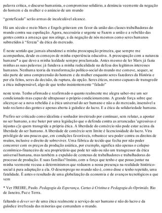 palavra crítica, o discurso humanista, o compromisso solidário, a denúncia veemente da negação
do homem e da mulher e o anúncio de um mundo
“genteficado” serão armas de incalculável alcance.
Há um século e meio Marx e Engels gritavam em favor da união das classes trabalhadoras do
mundo contra sua espoliação. Agora, necessária e urgente se Fazem a união e a rebelião das
gentes contra a ameaça que nos atinge, a da negação de nós mesmos como seres humanos
submetidos à “fereza” da ética do mercado.
É neste sentido que jamais abandonei a minha preocupação primeira, que sempre me
acompanhou, desde os começos de minha experiência educativa. A preocupação com a natureza
humana* a que devo a minha lealdade sempre proclamada. Antes mesmo de ler Marx já fazia
minhas as suas palavras: já fundava a minha radicalidade na defesa dos legítimos interesses
humanos. Nenhuma teoria da transformação político-social do mundo me comove, sequer, se
não parte de uma compreensão do homem e da mulher enquanto seres fazedores da História e
por ela feitos, seres da decisão, da ruptura, da opção. Seres éticos, mesmo capazes de transgredir
a ética indispensável, algo de que tenho insistentemente “falado”
neste texto. Tenho afirmado e reafirmado o quanto realmente me alegra saber-me um ser
condicionado mas capaz de ultrapassar o próprio condicionamento. A grande força sobre que
alicerçar-se a nova rebeldia é a ética universal do ser humano e não a do mercado, insensível a
todo reclamo das gentes e apenas aberta à gulodice do lucro. E a ética da solidariedade humana.
Prefiro ser criticado como idealista e sonhador inveterado por continuar, sem relutar, a apostar
no ser humano, a me bater por uma legislação que o defenda contra as arrancadas 'agressivas e
injustas c]e quem transgride a própria ética. A liberdade do comércio não pode estar acima da
liberdade do ser humano. A liberdade de comércio sem limite é licenciosidade do lucro. Vira
privilégio de uns poucos que, em condições favoráveis, robustece seu poder contra os direitos de
muitos, inclusive o direito de sobreviver. Uma fábrica de tecido que fecha por não poder
concorrer com os preços da produção asiática, por exemplo, significa não apenas o colapso
econômico-financeiro de seu proprietário que pode ter sido ou não um transgressor da ética
universal humana, mas também a expulsão de centenas de trabalhadores e trabalhadoras do
processo de produção. E suas famílias? Insisto, com a força que tenho e que posso juntar na
minha veemente recusa a determinismos que reduzem a nossa presença na realidade histórico-
social à pura adaptação a ela. O desemprego no mundo não é, como disse e tenho repetido, uma
fatalidade. É antes o resultado de uma globalização da economia e de avanços tecnológicos a que
vem
* Ver FREIRE, Paulo. Pedagogia da Esperança, Cartas à Cristina e Pedagogia do Oprimido. Rio
de Janeiro, Paz e Terra.
faltando o dever ser de uma ética realmente a serviço do ser humano e não do lucro e da
gulodice irrefreada das minorias que comandam o mundo.
 