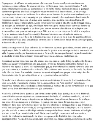 O progresso científico e tecnológico que não responde fundamentalmente aos interesses
humanos, às necessidades de nossa existência, perdem, para mim, sua significação. A todo
avanço tecnológico haveria de corresponder o empenho real de resposta imediata a qualquer
desafio que pusesse em risco a alegria de viver dos homens e das mulheres. A um avanço
tecnológico que ameaça a milhares de mulhere s e de homens de perder seu trabalho deve-ria
corresponder outro avanço tecnológico que estivesse a serviço do atendimento das vítimas do
progresso anterior. Como se vê, esta é uma questão ética e política e não tecnológica. O
problema me parece muito claro. Assim como não posso usar minha liberdade de fazer coisas,
de indagar, de caminhar, de agir, de criticar para esmagar a liberdade dos outros de fazer e de
ser, assim também não poderia ser livre para usar os avanços científicos e tecnológicos que
levam milhares de pessoas à desesperança. Não se trata, acrescentemos, de inibir a pesquisa e
frear os avanços mas de pô-los a serviço dos seres humanos. A aplicação de avanços
tecnológicos com o sacrifício de milhares de pessoas é um exemplo a mais de quanto podemos
ser transgressores da ética universal do ser humano e o fazemos em favor de uma ética pequena,
a do mercado, a do lucro.
Entre as transgressões à ética universal do ser humano, sujeitos à penalidade, deveria estar a que
implicasse a falta de trabalho a um sem-número de gentes, a sua desesperação e a sua morte em
vida. A preocupação, por isso mesmo, com a formação técnico-profissional capaz de reorientar
a atividade prática dos que foram postos entre parênteses, teria de multiplicar-se.
Gostaria de deixar bem claro que não apenas imagino mas sei quão difícil é a aplicação de uma
política do desenvolvimento humano que, assim, privilegie fundamentalmente o homem e a
mulher e não apenas o lucro. Mas sei também que, se pretendemos realmente superar a crise em
que nos achamos, o caminho ético se impõe. Não creio em nada sem ele ou fora dele. Se, de um
lado, não ode haver desenvolvimento sem lucro este não pode ser, pó por outro, o objetivo do
desenvolvimento, de que o fim último seria o gozo imoral do investidor.
De nada vale, a não ser enganosamente para uma minoria que terminaria fenecendo também,
uma sociedade eficazmente operada por máquinas altamente “inteligentes”, substituindo
mulheres e homens em actividades as mais variadas, e milhões de Marias e Pedros sem ter o que
fazer, e este é um risco muito concreto que corremos.*
Não creio também que a política a dar carne a este espírito ético possa jamais ser a ditatorial,
contraditoriamente de esquerda ou coerentemente de direita. O caminho autoritário já é em si
uma contravenção à natureza inquietamente indagadora, buscadora, de homens e de mulheres
que se perdem ao perderem a liberdade. É exatamente por causa de tudo isso que, como
professor, devo estar advertido do poder do discurso ideológico, começando pelo que proclama a
morte das ideologias. Na verdade, só ideologicamente posso matar as ideologias, mas é possível
que não perceba a natureza ideológica do discurso que fala de sua morte. No fundo, a ideologia
tem um poder de persuasão indiscutível. O discurso ideológico nos ameaça de anestesiar a
mente, de confundir a curiosidade, de distorcer a percepção dos fatos, das coisas, dos
acontecimentos. Não podemos escutar, sem um mínimo de reação crítica, discursos como estes:
 