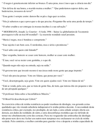 “ O negro é geneticamente inferior ao branco. É uma pena, mas é isso o que a ciência nos diz."
“Em defesa de sua honra, o marido matou a mulher.” “Que poderíamos esperar deles, uns
baderneiros, invasores de terra?”
“Essa gente é sempre assim: damos-lhe os pés e logo quer as mãos.
“Nós já sabemos o que o povo quer e do que precisa.-Perguntar-lhe seria uma perda de tempo.”
“O saber erudito a ser entregue às massas incultas é a sua salvação.”
* MOERMANN, Joseph. Le Courrier – 8 Août, 1996 – Suisse La globalization de l'economie
provoquera-t-elle un mai 68 mondial? – La marmite mondiale sousf pression.
“Maria é negra, mas é bondosa e competente.”
“Esse sujeito é um bom cara. E nordestino, mas e sério e prestimoso.”
“Você sabe com quem está falando?”
“Que vergonha, homem se casar com homem, mulher se casar com mulher.
“É isso, você vai se meter com gentinha, e o que dá.
“Quando negro não suja na entrada, suja na saída.”
“O governo tem que investir mesmo é nas áreas onde mora gente que paga imposto.”
“Você não precisa pensar. Vote em fulano, que pensa por você.”
“Você, desempregado, seja grato. Vote em quem ajudou você. Vote em fulano de tal.”
“Está se vendo, pela cara, que se trata de gente fina, de trato, que tomou chá em pequeno e não
de um pérapado qualquer.”
“O professor falou sobre a Inconfidência Mineira.”
“O Brasil foi descoberto por Cabral.”
No exercício crítico de minha resistência ao poder manhoso da ideologia, vou gerando certas
qualidades que vão virando sabedoria indispensável à minha prática docente. A necessidade desta
resistência crítica, por exemplo, me predispõe, de um lado, a uma atitude sempre aberta aos
demais, aos dados da realidade; de outro, a uma desconfiança metódica que me defende de
tornar-me absolutamente certo das certezas. Para me resguardar das artimanhas da ideologia
não posso nem devo me fechar aos outros nem tampouco me enclausurar no ciclo de minha
verdade. Pelo contrário, o melhor caminho para guardar viva e desperta a minha capacidade de
 