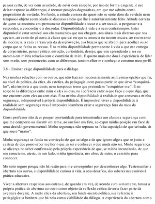 pensar certo, de ver com acuidade, de ouvir com respeito, por isso de forma exigente, é me
deixar exposto às diferenças, é recusar posições dogmáticas, em que me admita como
proprietário da verdade. No fundo, a atitude correra de quem não se sente dono da verdade nem
tampouco objeto acomodado do discurso alheio que lhe é autoritariamente feito. Atitude correra
de quem se encontra em permanente disponibilidade a tocar e a ser tocado, a perguntar e a
responder, a concordar e a discordar. Disponibilidade à vida e a seus contratempos. Estar
disponível é estar sensível aos chamamentos que nos chegam, aos sinais mais diversos que nos
apeiam, ao canto do pássaro, à chuva que cai ou que se anuncia na nuvem escura, ao riso manso
da inocência, à cara carrancuda da desaprovação, aos braços que se abrem para acolher ou ao
corpo que se fecha na recusa. É na minha disponibilidade permanente à vida a que me entrego
de corpo inteiro, pensar crítico, emoção, curiosidade, desejo, que vou aprendendo a ser eu
mesmo em minha relação com o contrário de mim. E quanto mais me dou à experiência de lidar
sem medo, sem preconceito, com as diferenças, tanto melhor me conheço e construo meu perfil.
3.8 – Ensinar exige disponibilidade para o diálogo
Nas minhas relações com os outros, que não fizeram necessariamente as mesmas opções que fiz,
no nível da política, da ética, da estética, da pedagogia, nem posso partir de que devo “conquistá-
los”, não importa a que custo, nem tampouco temo que pretendam “conquistar-me”. É no
respeito às diferenças entre mim e eles ou elas, na coerência entre o que faço e o que digo, que
me encontro com eles ou com elas. É na minha disponibilidade à realidade que construo a minha
segurança, indispensável à própria disponibilidade. É impossível viver a disponibilidade à
realidade sem segurança mas é impossível cambem criar a segurança fora do risco da
disponibilidade.
Como professor não devo poupar oportunidade para testemunhar aos alunos a segurança com
que me comporto ao discutir um tema, ao analisar um fato, ao expor minha posição em face de
uma decisão governamental. Minha segurança não repousa na falsa suposição de que sei tudo, de
que sou o “maior”.
Minha segurança se funda na convicção de que sei algo e de que ignoro algo a que se junta a
certeza de que posso saber melhor o que já sei e conhecer o que ainda não sei. Minha segurança
se alicerça no saber confirmado pela própria experiência de que, se minha inconclusão, de que
sou consciente, atesta, de um lado, minha ignorância, me abre, de outro, o caminho para
conhecer.
Me sinto seguro porque não há razão para me envergonhar por desconhecer algo. Testemunhar a
abertura aos outros, a disponibilidade curiosa à vida, a seus desafios, são saberes necessários à
prática educativa.
Viver a abertura respeitosa aos outros e, de quando em vez, de acordo com o momento, tomar a
própria prática de abertura ao outro como objeto da reflexão crítica deveria fazer parte da
aventura docente. A razão ética da abertura, seu funda-mento político, sua referência
pedagógica; a boniteza que há nela como viabilidade do diálogo. A experiência da abertura como
 
