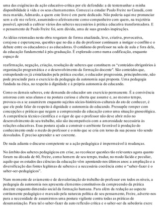 uma das exigências da ação educativo-crítica por ele defendida: a de testemunhar a minha
disponibilidade à vida e os seus chamamentos. Comecei a estudar Paulo Freire no Canadá, com
meu marido, Admardo, a quem este livro é em parte dedicado. Não poderia aqui me pronunciar
sem a ele me referir, assumindo-o afetivamente como companheiro com quem, na trajetória
possível, aprendi a cultivar vários dos saberes necessários à prática educativa transformadora. E
o pensamento de Paulo Freire foi, sem dúvida, uma de suas grandes inspirações.
As idéias retomadas nesta obra resgatam de forma atualizada, leve, criativa, provocativa,
corajosa e esperançosa, questões que no dia a dia do professor continuam a instigar o conflito e o
debate entre os educadores e as educadoras. O cotidiano do professor na sala de aula e fora dela,
da educação fundamental à pós-graduação. É explorado como numa codificação, enquanto
espaço de
reafirmação, negação, criação, resolução de saberes que constituem os “conteúdos obrigatórios à
organização programática e o desenvolvimento da formação docente". São conteúdos que,
extrapolando os já cristalizados pela prática escolar, o educador progressista, principalmente, não
pode prescindir para o exercício da pedagogia da autonomia aqui proposta. Uma pedagogia
fundada na ética, no respeito à dignidade e à própria autonomia do educando.
Como os demais saberes, este demanda do educador um exercício permanente. É a convivência
amorosa com seus alunos e na postura curiosa e aberta que assume e, ao mesmo tempo,
provoca-os a se assumirem enquanto sujeitos sócios-históricos-culturais do ato de conhecer, é
que ele pode falar do respeito à dignidade e autonomia do educando. Pressupõe romper com
concepções e práticas que negam a compreensão da educação como uma situação gnoseológica.
A competência técnico científica e o rigor de que o professor não deve abrir mão no
desenvolvimento do seu trabalho, não são incompatíveis com a amorosidade necessária às
relações educativas. Essa postura ajuda a construir o ambiente favorável à produção do
conhecimento onde o medo do professor e o mito que se cria em torno da sua pessoa vão sendo
desvalados. É preciso aprender a ser coerente.
De nada adianta o discurso competente se a ação pedagógica é impermeável à mudanças.
No âmbito dos saberes pedagógicos em crise, ao recolocar questões tão relevantes agora quanto
foram na década de 60, Freire, como homem de seu tempo, traduz, no modo lúcido e peculiar,
aquilo que os estudos das ciências da educação vêm apontando nos últimos anos: a ampliação e a
diversificação das fontes legítimas de saberes e a necessária coerência entre o “saber-fazer é o
saber-ser-pedagógicos”.
Num momento de aviamento e de desvalorização do trabalho do professor em todos os níveis, a
pedagogia da autonomia nos apresenta elementos constitutivos da compreensão da prática
docente enquanto dimensão social da formação humana. Para além da redução ao aspecto
estritamente pedagógico e marcado pela natureza política de seu pensamento, Freire, adverte-nos
para a necessidade de assumirmos uma postura vigilante contra todas as práticas de
desumanização. Para tal o saber-fazer da auto reflexão crítica e o saber-ser da sabedoria exerc
 