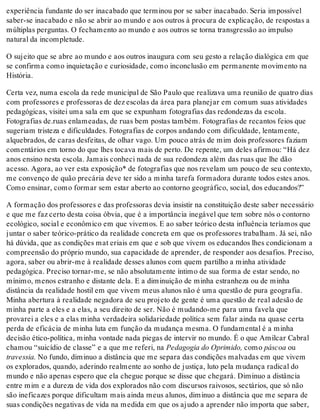 experiência fundante do ser inacabado que terminou por se saber inacabado. Seria impossível
saber-se inacabado e não se abrir ao mundo e aos outros à procura de explicação, de respostas a
múltiplas perguntas. O fechamento ao mundo e aos outros se torna transgressão ao impulso
natural da incompletude.
O sujeito que se abre ao mundo e aos outros inaugura com seu gesto a relação dialógica em que
se confirma como inquietação e curiosidade, como inconclusão em permanente movimento na
História.
Certa vez, numa escola da rede municipal de São Paulo que realizava uma reunião de quatro dias
com professores e professoras de dez escolas da área para planejar em comum suas atividades
pedagógicas, visitei uma sala em que se expunham fotografias das redondezas da escola.
Fotografias de.ruas enlameadas, de ruas bem postas também. Fotografias de recantos feios que
sugeriam tristeza e dificuldades. Fotografias de corpos andando com dificuldade, lentamente,
alquebrados, de caras desfeitas, de olhar vago. Um pouco atrás de mim dois professores faziam
comentários em torno do que lhes tocava mais de perto. De repente, um deles afirmou: “Há dez
anos ensino nesta escola. Jamais conheci nada de sua redondeza além das ruas que lhe dão
acesso. Agora, ao ver esta exposição* de fotografias que nos revelam um pouco de seu contexto,
me convenço de quão precária deve ter sido a minha tarefa formadora durante todos estes anos.
Como ensinar, como formar sem estar aberto ao contorno geográfico, social, dos educandos?”
A formação dos professores e das professoras devia insistir na constituição deste saber necessário
e que me faz certo desta coisa óbvia, que é a importância inegável que tem sobre nós o contorno
ecológico, social e econômico em que vivemos. E ao saber teórico desta influência teríamos que
juntar o saber teórico-prático da realidade concreta em que os professores trabalham. Já sei, não
há dúvida, que as condições mat eriais em que e sob que vivem os educandos lhes condicionam a
compreensão do próprio mundo, sua capacidade de aprender, de responder aos desafios. Preciso,
agora, saber ou abrir-me à realidade desses alunos com quem partilho a minha atividade
pedagógica. Preciso tornar-me, se não absolutamente íntimo de sua forma de estar sendo, no
mínimo, menos estranho e distante dela. E a diminuição de minha estranheza ou de minha
distância da realidade hostil em que vivem meus alunos não é uma questão de pura geografia.
Minha abertura à realidade negadora de seu projeto de gente é uma questão de real adesão de
minha parte a eles e a elas, a seu direito de ser. Não é mudando-me para uma favela que
provarei a eles e a elas minha verdadeira solidariedade política sem falar ainda na quase certa
perda de eficácia de minha luta em função da mudança mesma. O fundamental é a minha
decisão ético-política, minha vontade nada piegas de intervir no mundo. É o que Amilcar Cabral
chamou “suicídio de classe” e a que me referi, na Pedagogia do Oprimido, como páscoa ou
travessia. No fundo, diminuo a distância que me separa das condições malvadas em que vivem
os explorados, quando, aderindo realmente ao sonho de justiça, luto pela mudança radical do
mundo e não apenas espero que ela chegue porque se disse que chegará. Diminuo a distância
entre mim e a dureza de vida dos explorados não com discursos raivosos, sectários, que só não
são ineficazes porque dificultam mais ainda meus alunos, diminuo a distância que me separa de
suas condições negativas de vida na medida em que os ajudo a aprender não importa que saber,
 
