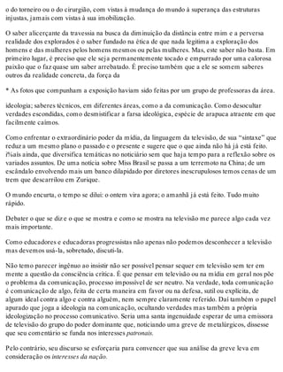 o do torneiro ou o do cirurgião, com vistas à mudança do mundo à superança das estruturas
injustas, jamais com vistas à sua imobilização.
O saber alicerçante da travessia na busca da diminuição da distância entre mim e a perversa
realidade dos explorados é o saber fundado na ética de que nada legitima a exploração dos
homens e das mulheres pelos homens mesmos ou pelas mulheres. Mas, este saber não basta. Em
primeiro lugar, é preciso que ele seja permanentemente tocado e empurrado por uma calorosa
paixão que o faz quase um saber arrebatado. É preciso também que a ele se somem saberes
outros da realidade concreta, da força da
* As fotos que compunham a exposição haviam sido feitas por um grupo de professoras da área.
ideologia; saberes técnicos, em diferentes áreas, como a da comunicação. Como desocultar
verdades escondidas, como desmistificar a farsa ideológica, espécie de arapuca atraente em que
facilmente caímos.
Como enfrentar o extraordinário poder da mídia, da linguagem da televisão, de sua “sintaxe” que
reduz a um mesmo plano o passado e o presente e sugere que o que ainda não há já está feito.
i%aís ainda, que diversifica temáticas no noticiário sem que haja tempo para a reflexão sobre os
variados assuntos. De uma notícia sobre Miss Brasil se passa a um terremoto na China; de um
escândalo envolvendo mais um banco dilapidado por diretores inescrupulosos temos cenas de um
trem que descarrilou em Zurique.
O mundo encurta, o tempo se dilui: o ontem vira agora; o amanhã já está feito. Tudo muito
rápido.
Debater o que se diz e o que se mostra e como se mostra na televisão me parece algo cada vez
mais importante.
Como educadores e educadoras progressistas não apenas não podemos desconhecer a televisão
mas devemos usá-la, sobretudo, discuti-la.
Não temo parecer ingênuo ao insistir não ser possível pensar sequer em televisão sem ter em
mente a questão da consciência crítica. É que pensar em televisão ou na mídia em geral nos põe
o problema da comunicação, processo impossível de ser neutro. Na verdade, toda comunicação
é comunicação de algo, feita de certa maneira em favor ou na defesa, sutil ou explícita, de
algum ideal contra algo e contra alguém, nem sempre claramente referido. Daí também o papel
apurado que joga a ideologia na comunicação, ocultando verdades mas também a própria
ideologização no processo comunicativo. Seria uma santa ingenuidade esperar de uma emissora
de televisão do grupo do poder dominante que, noticiando uma greve de metalúrgicos, dissesse
que seu comentário se funda nos interesses patronais.
Pelo contrário, seu discurso se esforçaria para convencer que sua análise da greve leva em
consideração os interesses da nação.
 