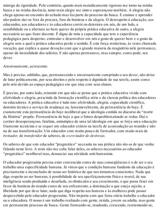 inimiga da rigoridade. Pelo contrário, quanto mais metodicamente rigoroso me torno na minha
busca e na minha docência, tanto mais alegre me sinto e esperançoso também. A alegria não
chega apenas no encontro do achado mas faz parte do processo da busca. E ensinar e aprender
não podem dar-se fora da procura, fora da boniteza e da alegria. O desrespeito à educação, aos
educandos, aos educadores e às educadoras corrói ou deteriora em nós, de um lado, a
sensibilidade ou a abertura ao bem querer da própria prática educativa de outro, a alegria
necessária ao que-fazer docente. É digna de nota a capacidade que tem a experiência
pedagógica para despertar, estimular e desenvolver em nós o gosto de querer bem e o gosto da
alegria sem a qual a prática educativa perde o sentido. É esta força misteriosa, às vezes chamada
vocação, que explica a quase devoção com que a grande maioria do magistério nele permanece,
apesar da imoralidade dos salários. E não apenas permanece, mas cumpre, como pode, seu
dever.
Amorosamente, acrescento.
Mas é preciso, sublinho, que, permanecendo e amorosamente cumprindo o seu dever, não deixe
de lutar politicamente, por seus direitos e pelo respeito à dignidade de sua tarefa, assim como
pelo zelo devido ao espaço pedagógico em que atua com seus alunos.
É preciso, por outro lado, reinsistir em que não se pense que a prática educativa vivida com
afetividade e alegria, prescinda da formação científica séria e da clareza política dos educadores
ou educadoras. A prática educativa é tudo isso: afetividade, alegria, capacidade científica,
domínio técnico a serviço da mudança ou, lamentavelmente, da permanência do hoje. É
exatamente esta permanência do hoje neoliberal que a ideologia contida no discurso da “morte
da História” propõe. Permanência do hoje a que o futuro desproblematizado se reduz. Daí o
caráter desesperançoso, fatalista, antiutópico de uma tal ideologia em que se forja uma educação
friamente tecnicista e se requer um educador exímio na tarefa de acomodação ao munido e não
na de sua transformação. Um educador com muito pouco de formador, com muito mais de
treinador, de transferidor de saberes, de exercitador de destrezas.
Os saberes de que este educador "pragmático” necessita na sua prática não são os de que venho
falando neste livro. A mim não me cabe falar deles, os saberes necessários ao educador
“pragmático” neoliberal mas, denunciar sua atividade anti-humanista.
O educador progressista precisa estar convencido como de suas conseqüências é o de ser o seu
trabalho uma especificidade humana. Já vimos que a condição humana fundante da educação é
precisamente a inconclusão de nosso ser histórico de que nos tornamos conscientes. Nada que
diga respeito ao ser humano, à possibilidade de seu aperfeiçoamento físico e moral, de sua
inteligência sendo produzida e desafiada, os obstáculos a seu crescimento, o que possa fazer em
favor da boniteza do mundo como de seu enfeamento, a dominação a que esteja sujeito, a
liberdade por que deve lutar, nada que diga respeito aos homens e às mulheres pode passar
despercebido pelo educador progressista. Não importa com que faixa etária trabalhe o educador
ou a educadora. O nosso é um trabalho realizado com gente, miúda, jovem ou adulta, mas gente
em permanente processo de busca. Gente formando-se, mudando, crescendo, reorientando-se,
 