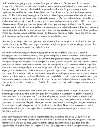 melhorando, mas, porque gente, capaz de negar os valores, de distorcer-se, de recuar, de
transgredir. Não sendo superior nem inferior a outra prática profissional, a minha, que é a prática
docente, exige de mim um alto nível de responsabilidade ética de que a minha própria
capacitação científica faz parte. É que lido com gente. Lido, por isso mesmo, independente-
mente do discurso ideológico negador dos sonhos e das utopias, com os sonhos, as esperanças
tímidas, às vezes, mas às vezes, fortes, dos educandos. Se não posso, de um lado, estimular os
sonhos impossíveis, não devo, de outro, negar a quem sonha o direito de sonhar. Lido com gente e
não com coisas. E porque lido com gente, não posso, por mais que, inclusive, me dê prazer
entregar-me à reflexão teórica e crítica em torno da própria prática docente e discente, recusar a
minha atenção dedicada e amorosa à problemática mais pessoal deste ou daquele aluno ou aluna.
Desde que não prejudique o tempo normal da docência, não posso fechar-me a seu sofrimento
ou à sua inquietação porque não sou terapeuta ou assistente social.
Mas sou gente. O que não posso, por uma questão de ética e de respeito profissional, é pretender
passar por terapeuta. Não posso negar a minha condição de gente de que se alonga, pela minha
abertura humana, uma certa dimensão terápica.
Foi convencido disto que, desde jovem, sempre marchei de minha casa para o espaço
pedagógico onde encontro os alunos, com quem comparto a prática educativa, Foi sempre como
prática de gente que entendi o que-fazer docente. De gente inacabada, de gente curiosa,
inteligente, de gente que pode saber, que pode por isso ignorar, de gente que, não podendo passar
sem ética se tornou contra ditoriamente capaz de transgredi-la. Mas, se nunca idealizei a prática
educativa, se em tempo algum a vi como algo que, pelo menos, parecesse com um que-fazer de
anjos, jamais foi fraca em mim a certeza de que vale a pena lutar contra os descaminhos que
nos obstaculizam de ser mais. Naturalmente, o que de maneira permanente me ajudou a manter
esta certeza foi a compreensão da História como possibilidade e não como determinismo, de que
decorre necessariamente a importância do papel da subjetividade na História, a capacidade de
comparar, de analisar, de avaliar, de decidir, de romper e por isso tudo, a importância da ética e
da política.
É esta percepção do homem e da mulher como seres “programados, mas para aprender” e,
portanto, para ensinar, para conhecer, para intervir, que me faz entender a prática educativa
como um exercício constante em favor da produção e do desenvolvimento da autonomia de
educadores e educandos. Como prática estritamente humana jamais pude entender a educação
como uma experiência fria, sem alma, em que os sentimentos e as emoções desejos, os sonhos
devessem ser reprimidos por um de de ditadura reacionalista. Nem tampouco compreendi a
prática educativa como uma experiência que faltasse o rigor em que se gera a necessária
disciplina intelectual.
Estou convencido, porém, de que a rigorosidade séria disciplina intelectual, o exercício da
curiosidade epistemológica não me fazem necessariamente um se amado, arrogante, cheio de
mim mesmo. Ou, em palavras, não é a minha arrogância intelectual a que fala de minha
rigorosidade científica. Nem a arrogância é sinal de competência nem a competência é causa
 