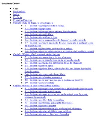 Document Outline
Capa
Dedicatórias
Índice
Prefácio
Primeiras Palavras
Capítulo 1 Não há docência sem discência
1.1 – Ensinar exige rigorosidade metódica
1.2 – Ensinar exige pesquisa
1.3 – Ensinar exige respeito aos saberes dos educandos
1.4 – Ensinar exige criticidade
1.5 – Ensinar exige estética e ética
1.6 – Ensinar exige a corporeificação das palavras pelo exemplo
1.7 – Ensinar exige risco, aceitação do novo e rejeição a qualquer forma
de discriminação
1.8 – Ensinar exige reflexão crítica sobre a prática
1.9 – Ensinar exige o reconhecimento e a assunção da identidade cultural
Capítulo 2 Ensinar não é transferir conhecimento
2.1 – Ensinar exige consciência do inacabamento
2.2 – Ensinar exige o reconhecimento de ser condicionado
2.3 – Ensinar exige respeito à autonomia do ser do educando
2.4 – Ensinar exige bom senso
2.5 – Ensinar exige humildade, tolerância e luta em defesa dos direitos
dos educadores
2.6 – Ensinar exige apreensão da realidade
2.7 – Ensinar exige alegria e esperança
2.8 – Ensinar exige a convicção de que a mudança é possível
2.9 – Ensinar exige curiosidade
Capítulo 3 Ensinar é uma especificidade humana
3.1 – Ensinar exige segurança, competência profissional e generosidade
3.2 – Ensinar exige comprometimento
3.3 – Ensinar exige compreender que a educação é uma forma de
intervenção no mundo
3.4 – Ensinar exige liberdade e autoridade
3.5 – Ensinar exige tomada consciente de decisões
3.6 – Ensinar exige saber escutar
3.7 – Ensinar exige reconhecer que a educação é ideológica
3.8 – Ensinar exige disponibilidade para o diálogo
3.9 – Ensinar exige querer bem aos educandos
 