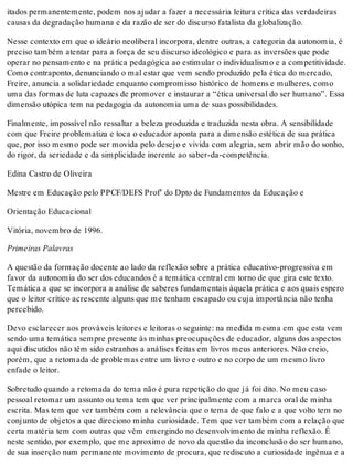 itados permanentemente, podem nos ajudar a fazer a necessária leitura crítica das verdadeiras
causas da degradação humana e da razão de ser do discurso fatalista da globalização.
Nesse contexto em que o ideário neoliberal incorpora, dentre outras, a categoria da autonomia, é
preciso também atentar para a força de seu discurso ideológico e para as inversões que pode
operar no pensamento e na prática pedagógica ao estimular o individualismo e a competitividade.
Como contraponto, denunciando o mal estar que vem sendo produzido pela ética do mercado,
Freire, anuncia a solidariedade enquanto compromisso histórico de homens e mulheres, como
uma das formas de luta capazes de promover e instaurar a “ética universal do ser humano”. Essa
dimensão utópica tem na pedagogia da autonomia uma de suas possibilidades.
Finalmente, impossível não ressaltar a beleza produzida e traduzida nesta obra. A sensibilidade
com que Freire problematiza e toca o educador aponta para a dimensão estética de sua prática
que, por isso mesmo pode ser movida pelo desejo e vivida com alegria, sem abrir mão do sonho,
do rigor, da seriedade e da simplicidade inerente ao saber-da-competência.
Edina Castro de Oliveira
Mestre em Educação pelo PPCF/DEFS Prof' do Dpto de Fundamentos da Educação e
Orientação Educacional
Vitória, novembro de 1996.
Primeiras Palavras
A questão da formação docente ao lado da reflexão sobre a prática educativo-progressiva em
favor da autonomia do ser dos educandos é a temática central em torno de que gira este texto.
Temática a que se incorpora a análise de saberes fundamentais àquela prática e aos quais espero
que o leitor crítico acrescente alguns que me tenham escapado ou cuja importância não tenha
percebido.
Devo esclarecer aos prováveis leitores e leitoras o seguinte: na medida mesma em que esta vem
sendo uma temática sempre presente às minhas preocupações de educador, alguns dos aspectos
aqui discutidos não têm sido estranhos a análises feitas em livros meus anteriores. Não creio,
porém, que a retomada de problemas entre um livro e outro e no corpo de um mesmo livro
enfade o leitor.
Sobretudo quando a retomada do tema não é pura repetição do que já foi dito. No meu caso
pessoal retomar um assunto ou tema tem que ver principalmente com a marca oral de minha
escrita. Mas tem que ver também com a relevância que o tema de que falo e a que volto tem no
conjunto de objetos a que direciono minha curiosidade. Tem que ver também com a relação que
certa matéria tem com outras que vêm emergindo no desenvolvimento de minha reflexão. É
neste sentido, por exemplo, que me aproximo de novo da questão da inconclusão do ser humano,
de sua inserção num permanente movimento de procura, que rediscuto a curiosidade ingênua e a
 