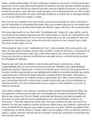 crítica, virando epistemológica. É nesse sentido que reinsisto em que formar é muito mais do que
puramente treinar o educando no desempenho de destrezas e por que não dizer também da quase
obstinação com que falo de meu interesse por tudo o que diz respeito aos homens e às mulheres,
assunto de que saio e a que volto com o gosto de quem a ele se dá pela primeira vez. Daí a crítica
permanentemente presente em mim à malvadez neoliberal, ao cinismo de sua ideologia fatalista
e a sua recusa inflexível ao sonho e à utopia.
Daí o tom de raiva, legítima raiva, que envolve o meu discurso quando me refiro às injustiças a
que são submetidos os esfarrapados do mundo. Daí o meu nenhum interesse de, não importa que
ordem, assumir um ar de observador imparcial, objetivo, seguro, dos fatos e dos acontecimentos.
Em tempo algum pude ser um observador “acizentadamente” imparcial, o que, porém, jamais
me afastou de uma posição rigorosamente ética. Quem observa o faz de um certo ponto de vista,
o que não situa o observador em erro. O erro na verdade não é ter um certo ponto de vista, mas
absolutizá-la e desconhecer que, mesmo do acerto de seu ponto de vista é possível que a razão
ética nem sempre esteja com ele.
O meu ponto de vista é o dos “condenados da Terra”, o dos excluídos. Não aceito, porém, em
nome de nada, ações terroristas, pois que delas resultam a morte de inocentes e a insegurança de
seres humanos. O terrorismo nega o que venho chamando de ética universal do ser humano.
Estou com os árabes na luta por seus direitos mas não pude aceitar a malvadez do ato terrorista
nas Olimpíadas de Munique.
Gostaria, por outro lado, de sublinhar a nós mesmos, professores e professoras, a nossa
responsabilidade ética no exercício de nossa tarefa docente. Sublinhar esta responsabilidade
igualmente àquelas e àqueles que se acham em formação para exercê-la. Este pequeno livro se
encontra cortado ou permeado em sua totalidade pelo sentido da necessária eticidade que conota
expressivamente a natureza da prática educativa, enquanto prática formadora. Educadores e
educandos não podemos, na verdade, escapar à rigorosidade ética. Mas, é preciso deixar claro
que a ética de que falo não é a ética menor, restrita, do mercado, que se curva obediente aos
interesses do lucro. Em nível internacional começa a aparecer uma tendência em acertar os
reflexos cruciais da
‘nova ordem mundial’, como naturais e inevitáveis. Num encontro internacional de ONGs, um
dos expositores afirmou estar ouvindo com certa freqüência em países do Primeiro Mundo a
idéia de que crianças do Terceiro Mundo, acometidas por doenças como diarréia aguda, não
deveriam ser salvas, pois tal recurso só prolongaria uma vida já destinada à miséria e ao
sofrimento.”* Não falo, obviamente, desta ética. Falo, pelo contrário, da ética universal do ser
humano. Da ética que condena o cinismo do discurso citado acima, que condena a exploração da
força de trabalho do ser humano, que condena acusar por ouvir dizer, afirmar que alguém falou
A sabendo que foi dito B, falsear a verdade, iludir o incauto, golpear o fraco e indefeso, soterrar o
sonho e a utopia, prometer sabendo que não cumprirá a promessa, testemunhar mentirosamente,
falar mal dos outros pelo
 