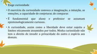 • Exige curiosidade 
• O exercício da curiosidade convoca a imaginação, a intuição, as 
emoções, a capacidade de conjeturar, de comparar. 
• É fundamental que aluno e professor se assumam 
epistemologicamente curiosos. 
• A curiosidade, assim como a liberdade deve estar sujeita a 
limites eticamente assumidos por todos. Minha curiosidade não 
tem o direito de invadir a privacidade do outro e expô-la aos 
demais. 
 