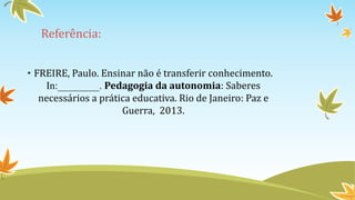 Referência: 
• FREIRE, Paulo. Ensinar não é transferir conhecimento. 
In:________. Pedagogia da autonomia: Saberes 
necessários a prática educativa. Rio de Janeiro: Paz e 
Guerra, 2013. 
 