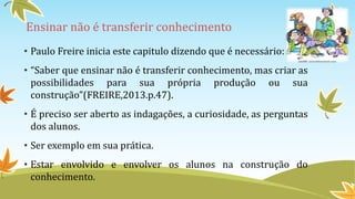 Ensinar não é transferir conhecimento 
• Paulo Freire inicia este capitulo dizendo que é necessário: 
• “Saber que ensinar não é transferir conhecimento, mas criar as 
possibilidades para sua própria produção ou sua 
construção”(FREIRE,2013.p.47). 
• É preciso ser aberto as indagações, a curiosidade, as perguntas 
dos alunos. 
• Ser exemplo em sua prática. 
• Estar envolvido e envolver os alunos na construção do 
conhecimento. 
 