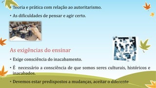• Teoria e prática com relação ao autoritarismo. 
• As dificuldades de pensar e agir certo. 
As exigências do ensinar 
• Exige consciência do inacabamento. 
• É necessário a consciência de que somos seres culturais, históricos e 
inacabados. 
• Devemos estar predispostos a mudanças, aceitar o diferente 
 