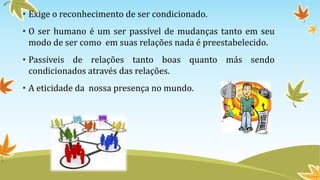• Exige o reconhecimento de ser condicionado. 
• O ser humano é um ser passível de mudanças tanto em seu 
modo de ser como em suas relações nada é preestabelecido. 
• Passiveis de relações tanto boas quanto más sendo 
condicionados através das relações. 
• A eticidade da nossa presença no mundo. 
 