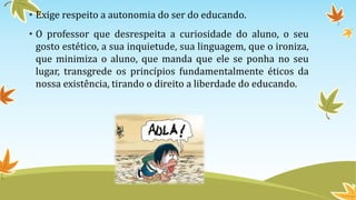 • Exige respeito a autonomia do ser do educando. 
• O professor que desrespeita a curiosidade do aluno, o seu 
gosto estético, a sua inquietude, sua linguagem, que o ironiza, 
que minimiza o aluno, que manda que ele se ponha no seu 
lugar, transgrede os princípios fundamentalmente éticos da 
nossa existência, tirando o direito a liberdade do educando. 
 