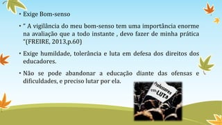 • Exige Bom-senso 
• “ A vigilância do meu bom-senso tem uma importância enorme 
na avaliação que a todo instante , devo fazer de minha prática 
“(FREIRE, 2013,p.60) 
• Exige humildade, tolerância e luta em defesa dos direitos dos 
educadores. 
• Não se pode abandonar a educação diante das ofensas e 
dificuldades, e preciso lutar por ela. 
 