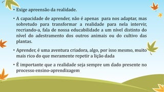 • Exige apreensão da realidade. 
• A capacidade de aprender, não é apenas para nos adaptar, mas 
sobretudo para transformar a realidade para nela intervir, 
recriando-a, fala de nossa educabilidade a um nível distinto do 
nível do adestramento dos outros animais ou do cultivo das 
plantas. 
• Aprender, é uma aventura criadora, algo, por isso mesmo, muito 
mais rico do que meramente repetir a lição dada 
• É importante que a realidade seja sempre um dado presente no 
processo ensino-aprendizagem 
 