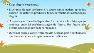 • Exige alegria e esperança. 
• Esperança de que professor e o aluno juntos podem aprender, 
ensinar, inquietar-se, produzir e também resistir aos obstáculos à 
alegria. 
• A esperança crítica é indispensável à experiência histórica que só 
acontece onde há problematização do futuro. Um futuro não 
determinado, mas que pode ser mudado. 
• O ensinar busca a conscientização das pessoas, pois o ser humano 
que tenha esperança é capaz de mudar realidades. 
 