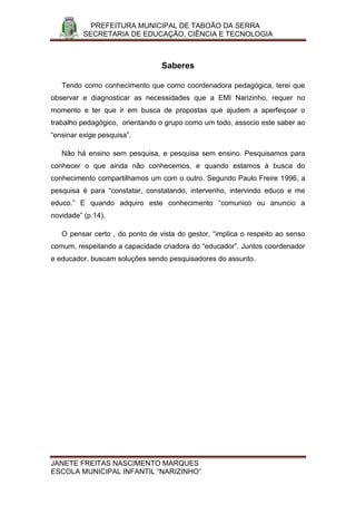 PREFEITURA MUNICIPAL DE TABOÃO DA SERRA
          SECRETARIA DE EDUCAÇÃO, CIÊNCIA E TECNOLOGIA



                                 Saberes

   Tendo como conhecimento que como coordenadora pedagógica, terei que
observar e diagnosticar as necessidades que a EMI Narizinho, requer no
momento e ter que ir em busca de propostas que ajudem a aperfeiçoar o
trabalho pedagógico, orientando o grupo como um todo, associo este saber ao
“ensinar exige pesquisa”.

   Não há ensino sem pesquisa, e pesquisa sem ensino. Pesquisamos para
conhecer o que ainda não conhecemos, e quando estamos à busca do
conhecimento compartilhamos um com o outro. Segundo Paulo Freire 1996, a
pesquisa é para “constatar, constatando, intervenho, intervindo educo e me
educo.” E quando adquiro este conhecimento “comunico ou anuncio a
novidade” (p.14).

   O pensar certo , do ponto de vista do gestor, “implica o respeito ao senso
comum, respeitando a capacidade criadora do “educador”. Juntos coordenador
e educador, buscam soluções sendo pesquisadores do assunto.




JANETE FREITAS NASCIMENTO MARQUES
ESCOLA MUNICIPAL INFANTIL “NARIZINHO”
 