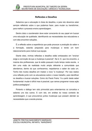 PREFEITURA MUNICIPAL DE TABOÃO DA SERRA
          SECRETARIA DE EDUCAÇÃO, CIÊNCIA E TECNOLOGIA



                          Reflexões e Desafios

    Sabemos que a educação é cheia de desafios, e para isto devemos estar
sempre refletindo sobre o que podemos fazer, para mudar ou transformar,
para melhor o processo ensino aprendizagem.

    Dentro disto o coordenador deve estar consciente do seu papel em buscar
uma educação de qualidade, identificando as necessidades dos educadores e
com eles encontrar soluções.

    É a reflexão sobre a experiência que pode provocar a produção do saber e
a   formação,   estando   preparado   para   mudanças   e   tendo   um   bom
relacionamento para motivar sua equipe.

    Diante disto, minhas reflexões e desafios estão embasados em “ensinar
exige a convicção de que a mudança é possível”. Na U. E. que me encontro, a
maioria dos profissionais, que lá estão possuem muito tempo nesta escola, e
têm uma visão de realidade muito ampla referente a comunidade que
atendemos, dentro do que conhecemos, respeitamos o saber de cada um.
Tenho tido muitos desafios em mediar o novo “a mudança”. Por isso realizo
uma reflexão junto com os educadores sobre o nosso trabalho, para identificar
os desafios e buscar soluções. Como diz Paulo Freire: “é a partir deste saber
fundamental: mudar é difícil mas é possível, que vamos programar nossa ação
político-pedagógica”.

    Portanto o diálogo tem sido primordial para entendermos os conceitos e
saberes uns dos outros. E com isto, em análise do nosso contexto de
aprendizagem, é que procuramos juntos mudanças que possam atender as
necessidades que a escola precisa.




JANETE FREITAS NASCIMENTO MARQUES
ESCOLA MUNICIPAL INFANTIL “NARIZINHO”
 