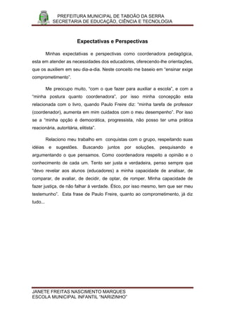 PREFEITURA MUNICIPAL DE TABOÃO DA SERRA
               SECRETARIA DE EDUCAÇÃO, CIÊNCIA E TECNOLOGIA



                         Expectativas e Perspectivas

          Minhas expectativas e perspectivas como coordenadora pedagógica,
esta em atender as necessidades dos educadores, oferecendo-lhe orientações,
que os auxiliem em seu dia-a-dia. Neste conceito me baseio em “ensinar exige
comprometimento”.

          Me preocupo muito, “com o que fazer para auxiliar a escola”, e com a
“minha postura quanto coordenadora”, por isso minha concepção esta
relacionada com o livro, quando Paulo Freire diz: “minha tarefa de professor
(coordenador), aumenta em mim cuidados com o meu desempenho”. Por isso
se a “minha opção é democrática, progressista, não posso ter uma prática
reacionária, autoritária, elitista”.

          Relaciono meu trabalho em conquistas com o grupo, respeitando suas
idéias     e    sugestões.   Buscando   juntos   por   soluções,   pesquisando   e
argumentando o que pensamos. Como coordenadora respeito a opinião e o
conhecimento de cada um. Tento ser justa e verdadeira, penso sempre que
“devo revelar aos alunos (educadores) a minha capacidade de analisar, de
comparar, de avaliar, de decidir, de optar, de romper. Minha capacidade de
fazer justiça, de não falhar à verdade. Ético, por isso mesmo, tem que ser meu
testemunho”. Esta frase de Paulo Freire, quanto ao comprometimento, já diz
tudo...




JANETE FREITAS NASCIMENTO MARQUES
ESCOLA MUNICIPAL INFANTIL “NARIZINHO”
 